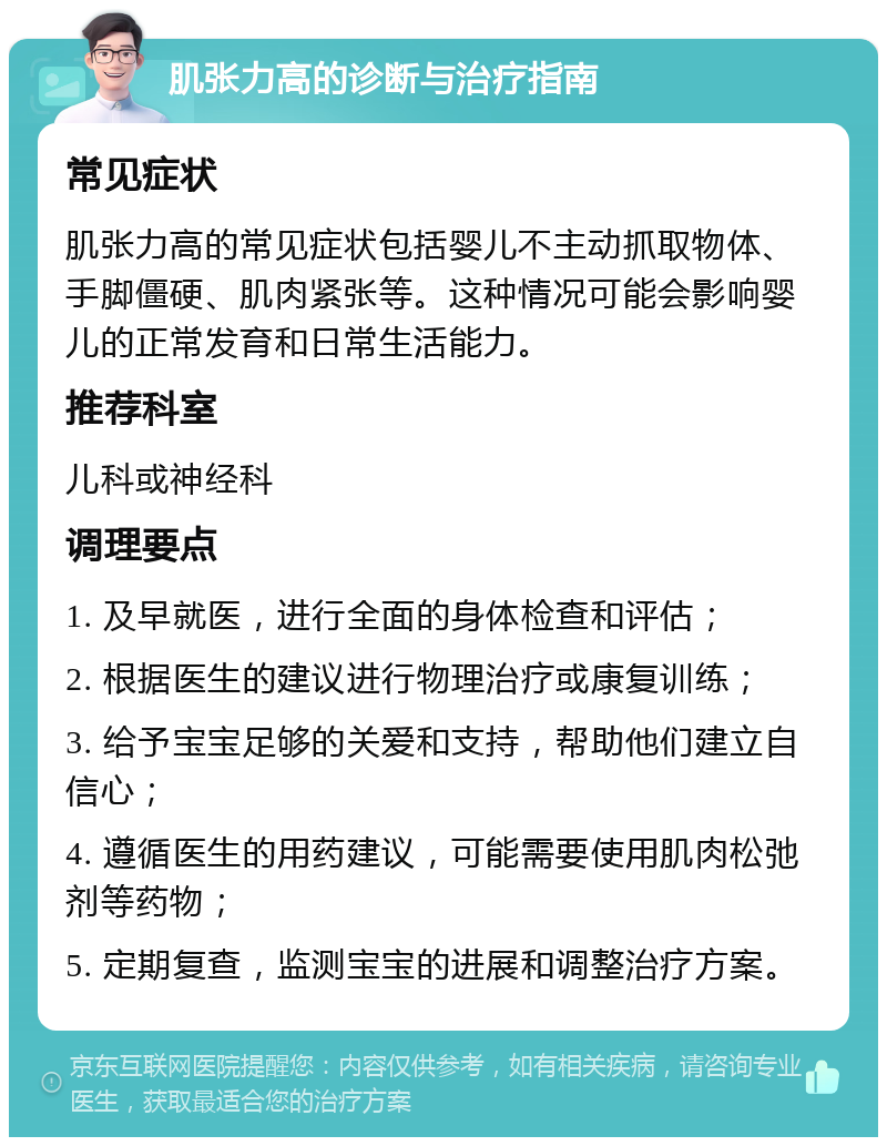 肌张力高的诊断与治疗指南 常见症状 肌张力高的常见症状包括婴儿不主动抓取物体、手脚僵硬、肌肉紧张等。这种情况可能会影响婴儿的正常发育和日常生活能力。 推荐科室 儿科或神经科 调理要点 1. 及早就医，进行全面的身体检查和评估； 2. 根据医生的建议进行物理治疗或康复训练； 3. 给予宝宝足够的关爱和支持，帮助他们建立自信心； 4. 遵循医生的用药建议，可能需要使用肌肉松弛剂等药物； 5. 定期复查，监测宝宝的进展和调整治疗方案。