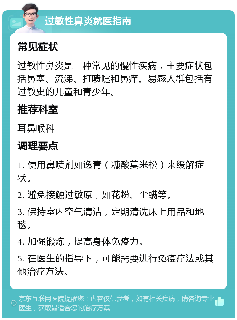 过敏性鼻炎就医指南 常见症状 过敏性鼻炎是一种常见的慢性疾病，主要症状包括鼻塞、流涕、打喷嚏和鼻痒。易感人群包括有过敏史的儿童和青少年。 推荐科室 耳鼻喉科 调理要点 1. 使用鼻喷剂如逸青（糠酸莫米松）来缓解症状。 2. 避免接触过敏原，如花粉、尘螨等。 3. 保持室内空气清洁，定期清洗床上用品和地毯。 4. 加强锻炼，提高身体免疫力。 5. 在医生的指导下，可能需要进行免疫疗法或其他治疗方法。