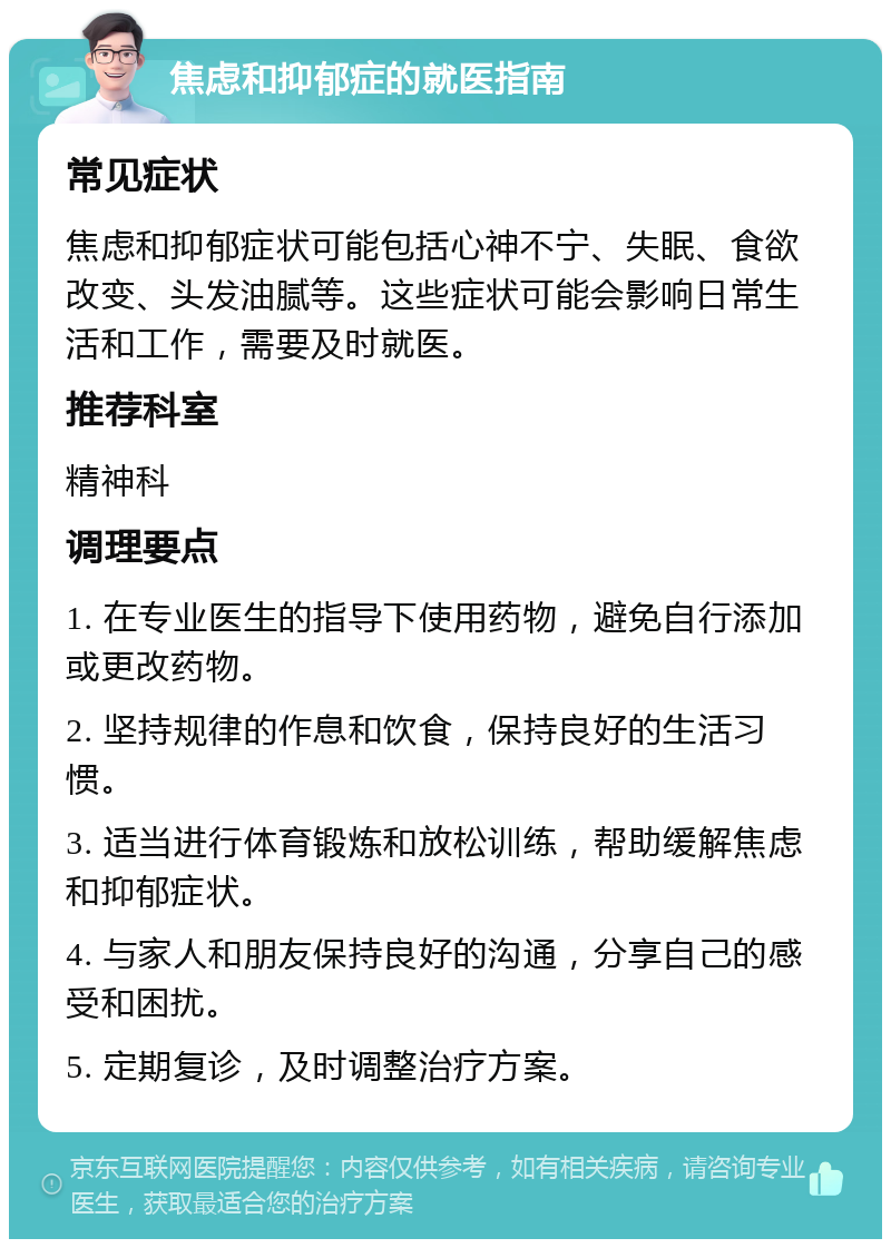 焦虑和抑郁症的就医指南 常见症状 焦虑和抑郁症状可能包括心神不宁、失眠、食欲改变、头发油腻等。这些症状可能会影响日常生活和工作，需要及时就医。 推荐科室 精神科 调理要点 1. 在专业医生的指导下使用药物，避免自行添加或更改药物。 2. 坚持规律的作息和饮食，保持良好的生活习惯。 3. 适当进行体育锻炼和放松训练，帮助缓解焦虑和抑郁症状。 4. 与家人和朋友保持良好的沟通，分享自己的感受和困扰。 5. 定期复诊，及时调整治疗方案。