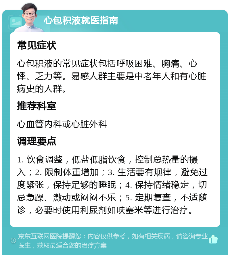 心包积液就医指南 常见症状 心包积液的常见症状包括呼吸困难、胸痛、心悸、乏力等。易感人群主要是中老年人和有心脏病史的人群。 推荐科室 心血管内科或心脏外科 调理要点 1. 饮食调整，低盐低脂饮食，控制总热量的摄入；2. 限制体重增加；3. 生活要有规律，避免过度紧张，保持足够的睡眠；4. 保持情绪稳定，切忌急躁、激动或闷闷不乐；5. 定期复查，不适随诊，必要时使用利尿剂如呋塞米等进行治疗。