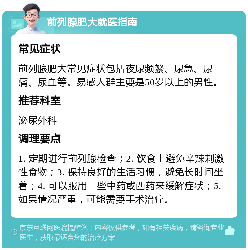 前列腺肥大就医指南 常见症状 前列腺肥大常见症状包括夜尿频繁、尿急、尿痛、尿血等。易感人群主要是50岁以上的男性。 推荐科室 泌尿外科 调理要点 1. 定期进行前列腺检查；2. 饮食上避免辛辣刺激性食物；3. 保持良好的生活习惯，避免长时间坐着；4. 可以服用一些中药或西药来缓解症状；5. 如果情况严重，可能需要手术治疗。