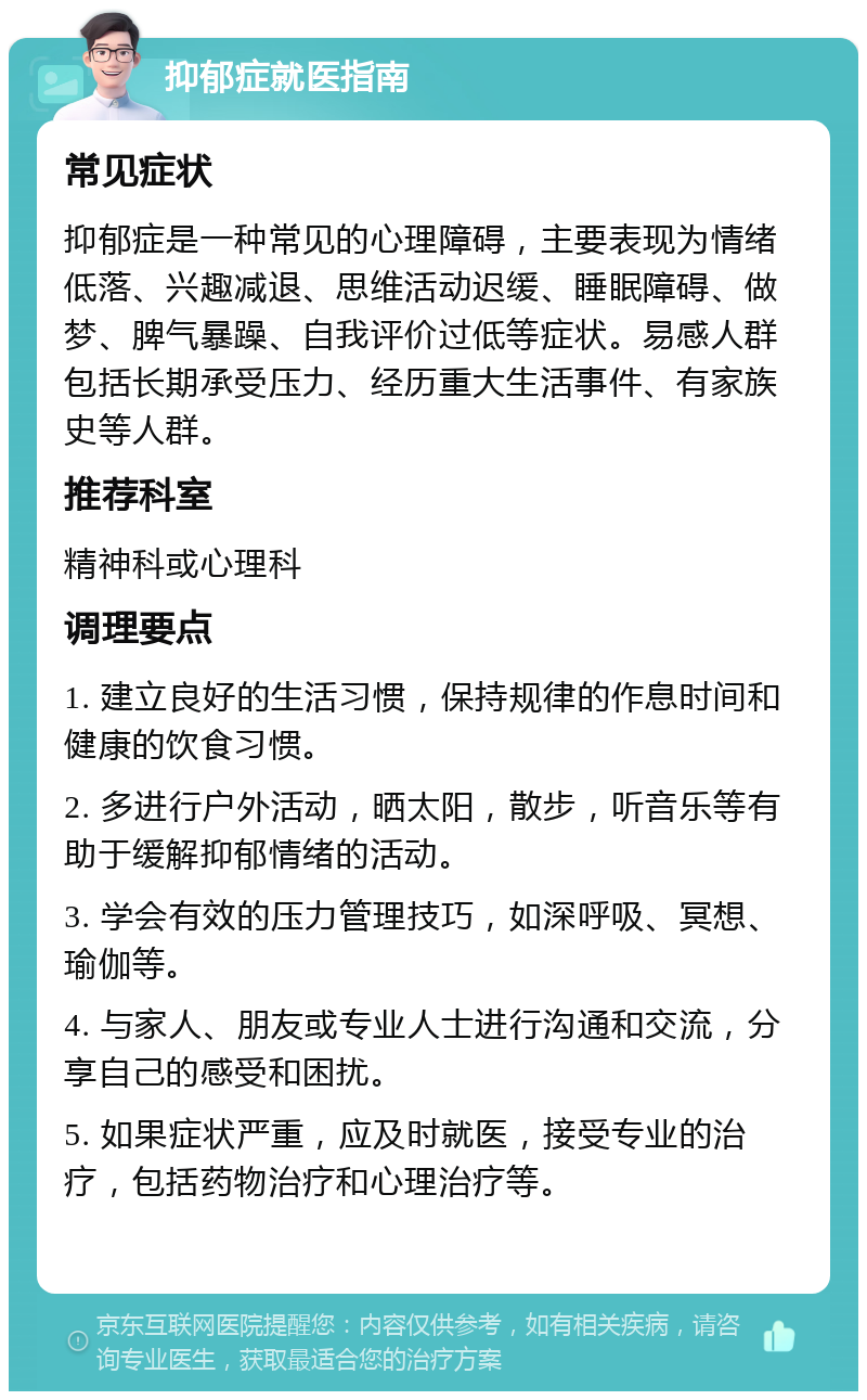 抑郁症就医指南 常见症状 抑郁症是一种常见的心理障碍，主要表现为情绪低落、兴趣减退、思维活动迟缓、睡眠障碍、做梦、脾气暴躁、自我评价过低等症状。易感人群包括长期承受压力、经历重大生活事件、有家族史等人群。 推荐科室 精神科或心理科 调理要点 1. 建立良好的生活习惯，保持规律的作息时间和健康的饮食习惯。 2. 多进行户外活动，晒太阳，散步，听音乐等有助于缓解抑郁情绪的活动。 3. 学会有效的压力管理技巧，如深呼吸、冥想、瑜伽等。 4. 与家人、朋友或专业人士进行沟通和交流，分享自己的感受和困扰。 5. 如果症状严重，应及时就医，接受专业的治疗，包括药物治疗和心理治疗等。