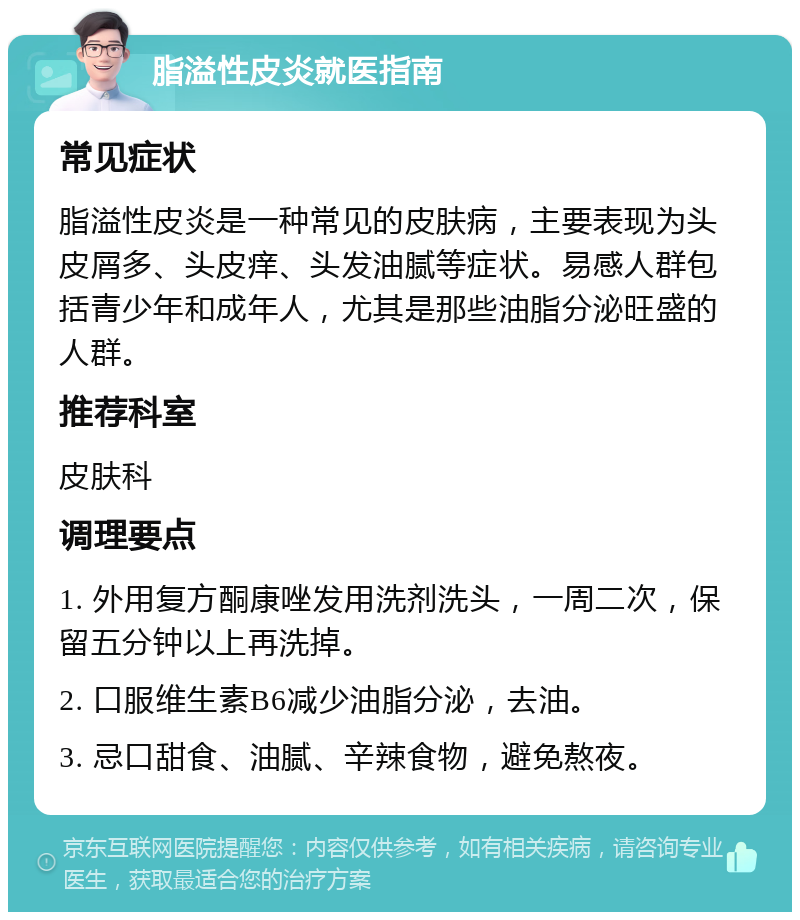 脂溢性皮炎就医指南 常见症状 脂溢性皮炎是一种常见的皮肤病，主要表现为头皮屑多、头皮痒、头发油腻等症状。易感人群包括青少年和成年人，尤其是那些油脂分泌旺盛的人群。 推荐科室 皮肤科 调理要点 1. 外用复方酮康唑发用洗剂洗头，一周二次，保留五分钟以上再洗掉。 2. 口服维生素B6减少油脂分泌，去油。 3. 忌口甜食、油腻、辛辣食物，避免熬夜。