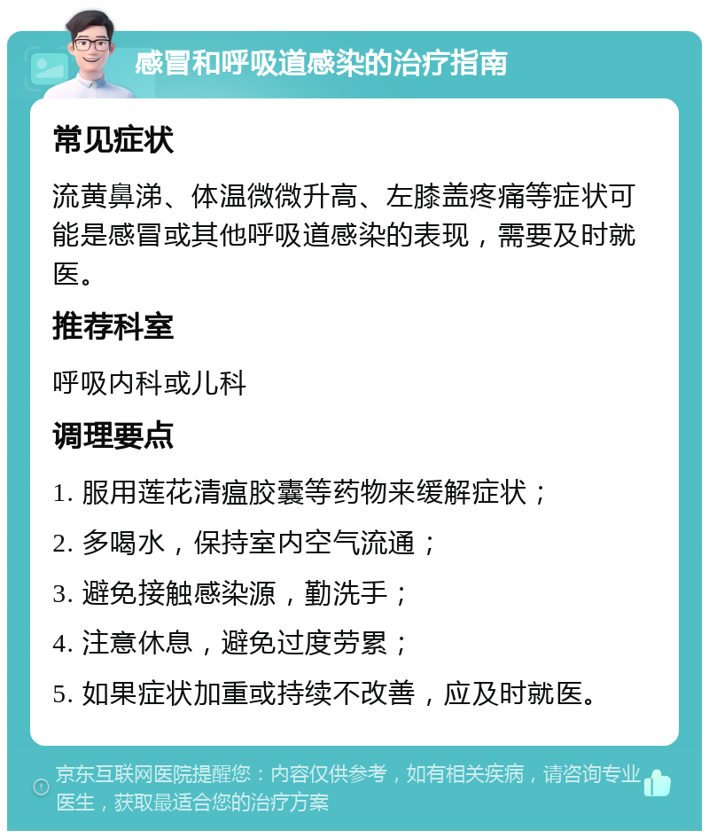 感冒和呼吸道感染的治疗指南 常见症状 流黄鼻涕、体温微微升高、左膝盖疼痛等症状可能是感冒或其他呼吸道感染的表现，需要及时就医。 推荐科室 呼吸内科或儿科 调理要点 1. 服用莲花清瘟胶囊等药物来缓解症状； 2. 多喝水，保持室内空气流通； 3. 避免接触感染源，勤洗手； 4. 注意休息，避免过度劳累； 5. 如果症状加重或持续不改善，应及时就医。