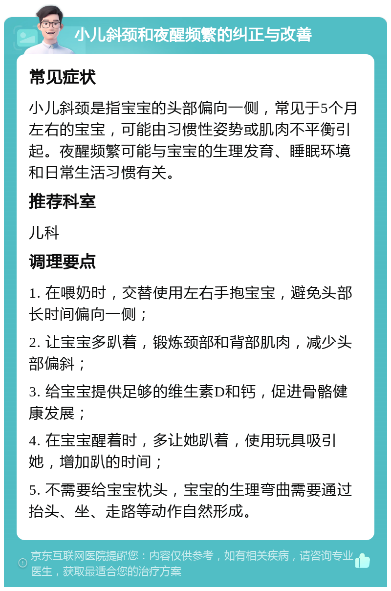 小儿斜颈和夜醒频繁的纠正与改善 常见症状 小儿斜颈是指宝宝的头部偏向一侧，常见于5个月左右的宝宝，可能由习惯性姿势或肌肉不平衡引起。夜醒频繁可能与宝宝的生理发育、睡眠环境和日常生活习惯有关。 推荐科室 儿科 调理要点 1. 在喂奶时，交替使用左右手抱宝宝，避免头部长时间偏向一侧； 2. 让宝宝多趴着，锻炼颈部和背部肌肉，减少头部偏斜； 3. 给宝宝提供足够的维生素D和钙，促进骨骼健康发展； 4. 在宝宝醒着时，多让她趴着，使用玩具吸引她，增加趴的时间； 5. 不需要给宝宝枕头，宝宝的生理弯曲需要通过抬头、坐、走路等动作自然形成。