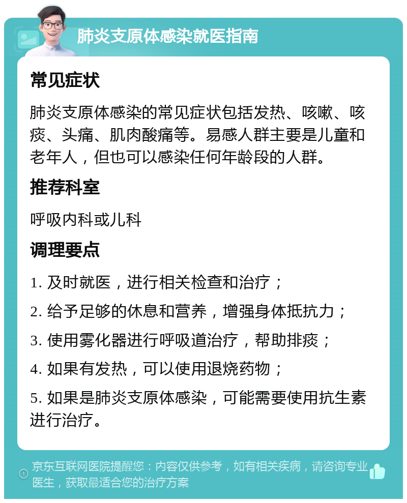 肺炎支原体感染就医指南 常见症状 肺炎支原体感染的常见症状包括发热、咳嗽、咳痰、头痛、肌肉酸痛等。易感人群主要是儿童和老年人，但也可以感染任何年龄段的人群。 推荐科室 呼吸内科或儿科 调理要点 1. 及时就医，进行相关检查和治疗； 2. 给予足够的休息和营养，增强身体抵抗力； 3. 使用雾化器进行呼吸道治疗，帮助排痰； 4. 如果有发热，可以使用退烧药物； 5. 如果是肺炎支原体感染，可能需要使用抗生素进行治疗。