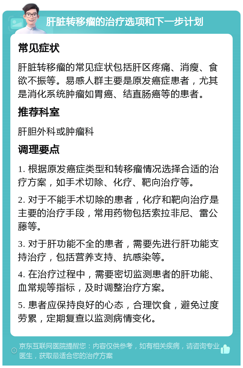 肝脏转移瘤的治疗选项和下一步计划 常见症状 肝脏转移瘤的常见症状包括肝区疼痛、消瘦、食欲不振等。易感人群主要是原发癌症患者，尤其是消化系统肿瘤如胃癌、结直肠癌等的患者。 推荐科室 肝胆外科或肿瘤科 调理要点 1. 根据原发癌症类型和转移瘤情况选择合适的治疗方案，如手术切除、化疗、靶向治疗等。 2. 对于不能手术切除的患者，化疗和靶向治疗是主要的治疗手段，常用药物包括索拉非尼、雷公藤等。 3. 对于肝功能不全的患者，需要先进行肝功能支持治疗，包括营养支持、抗感染等。 4. 在治疗过程中，需要密切监测患者的肝功能、血常规等指标，及时调整治疗方案。 5. 患者应保持良好的心态，合理饮食，避免过度劳累，定期复查以监测病情变化。