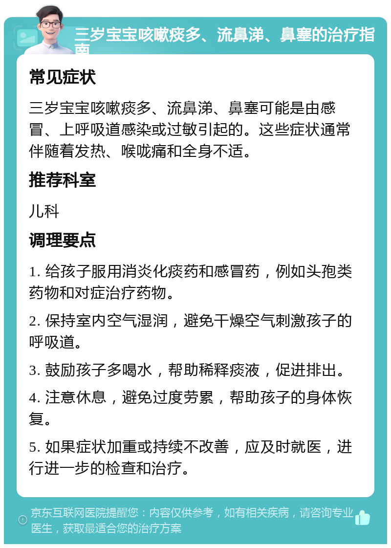 三岁宝宝咳嗽痰多、流鼻涕、鼻塞的治疗指南 常见症状 三岁宝宝咳嗽痰多、流鼻涕、鼻塞可能是由感冒、上呼吸道感染或过敏引起的。这些症状通常伴随着发热、喉咙痛和全身不适。 推荐科室 儿科 调理要点 1. 给孩子服用消炎化痰药和感冒药，例如头孢类药物和对症治疗药物。 2. 保持室内空气湿润，避免干燥空气刺激孩子的呼吸道。 3. 鼓励孩子多喝水，帮助稀释痰液，促进排出。 4. 注意休息，避免过度劳累，帮助孩子的身体恢复。 5. 如果症状加重或持续不改善，应及时就医，进行进一步的检查和治疗。