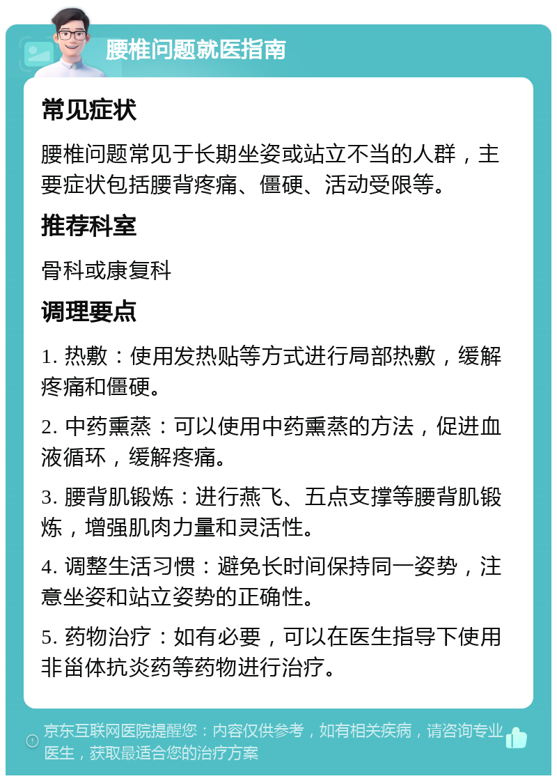 腰椎问题就医指南 常见症状 腰椎问题常见于长期坐姿或站立不当的人群，主要症状包括腰背疼痛、僵硬、活动受限等。 推荐科室 骨科或康复科 调理要点 1. 热敷：使用发热贴等方式进行局部热敷，缓解疼痛和僵硬。 2. 中药熏蒸：可以使用中药熏蒸的方法，促进血液循环，缓解疼痛。 3. 腰背肌锻炼：进行燕飞、五点支撑等腰背肌锻炼，增强肌肉力量和灵活性。 4. 调整生活习惯：避免长时间保持同一姿势，注意坐姿和站立姿势的正确性。 5. 药物治疗：如有必要，可以在医生指导下使用非甾体抗炎药等药物进行治疗。