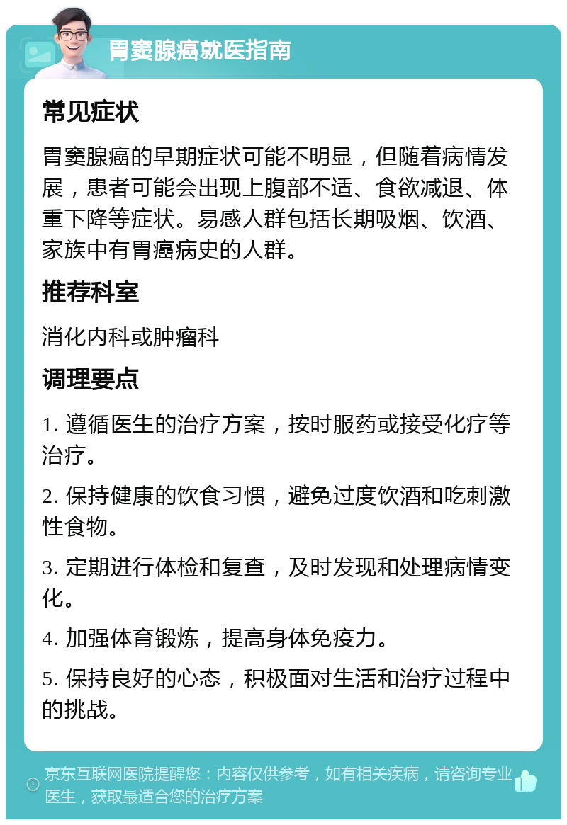 胃窦腺癌就医指南 常见症状 胃窦腺癌的早期症状可能不明显，但随着病情发展，患者可能会出现上腹部不适、食欲减退、体重下降等症状。易感人群包括长期吸烟、饮酒、家族中有胃癌病史的人群。 推荐科室 消化内科或肿瘤科 调理要点 1. 遵循医生的治疗方案，按时服药或接受化疗等治疗。 2. 保持健康的饮食习惯，避免过度饮酒和吃刺激性食物。 3. 定期进行体检和复查，及时发现和处理病情变化。 4. 加强体育锻炼，提高身体免疫力。 5. 保持良好的心态，积极面对生活和治疗过程中的挑战。