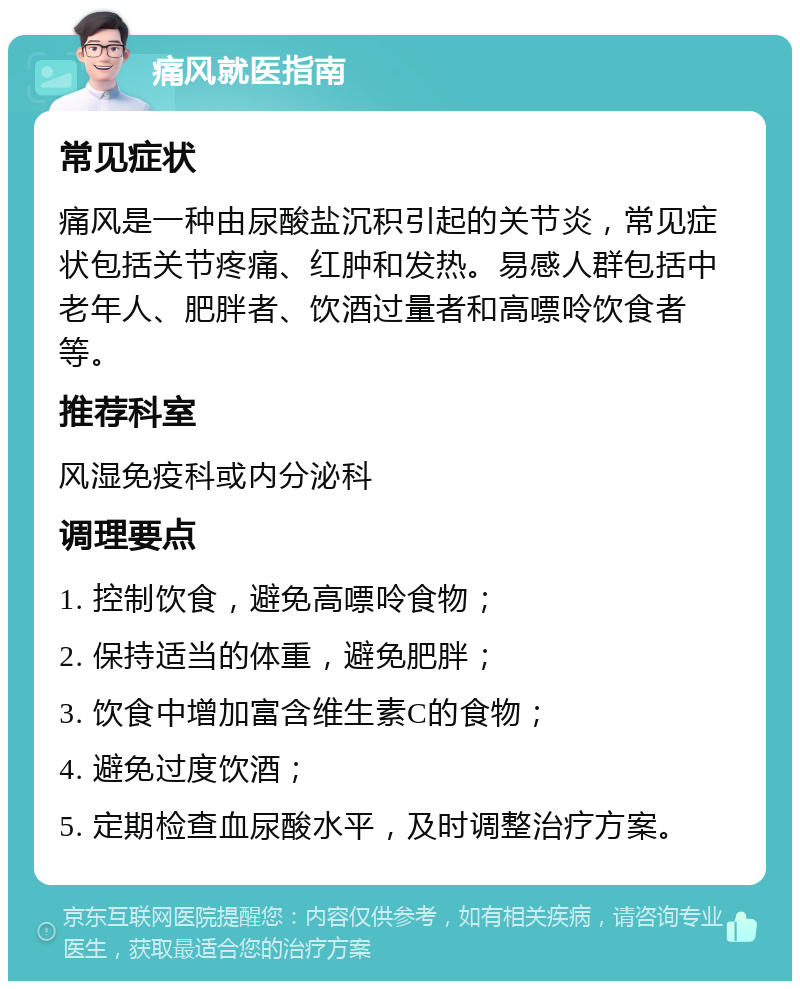 痛风就医指南 常见症状 痛风是一种由尿酸盐沉积引起的关节炎，常见症状包括关节疼痛、红肿和发热。易感人群包括中老年人、肥胖者、饮酒过量者和高嘌呤饮食者等。 推荐科室 风湿免疫科或内分泌科 调理要点 1. 控制饮食，避免高嘌呤食物； 2. 保持适当的体重，避免肥胖； 3. 饮食中增加富含维生素C的食物； 4. 避免过度饮酒； 5. 定期检查血尿酸水平，及时调整治疗方案。