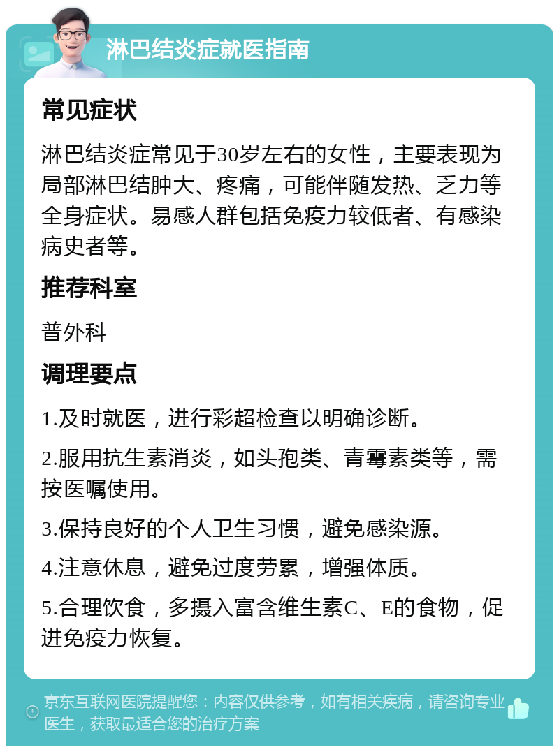 淋巴结炎症就医指南 常见症状 淋巴结炎症常见于30岁左右的女性，主要表现为局部淋巴结肿大、疼痛，可能伴随发热、乏力等全身症状。易感人群包括免疫力较低者、有感染病史者等。 推荐科室 普外科 调理要点 1.及时就医，进行彩超检查以明确诊断。 2.服用抗生素消炎，如头孢类、青霉素类等，需按医嘱使用。 3.保持良好的个人卫生习惯，避免感染源。 4.注意休息，避免过度劳累，增强体质。 5.合理饮食，多摄入富含维生素C、E的食物，促进免疫力恢复。