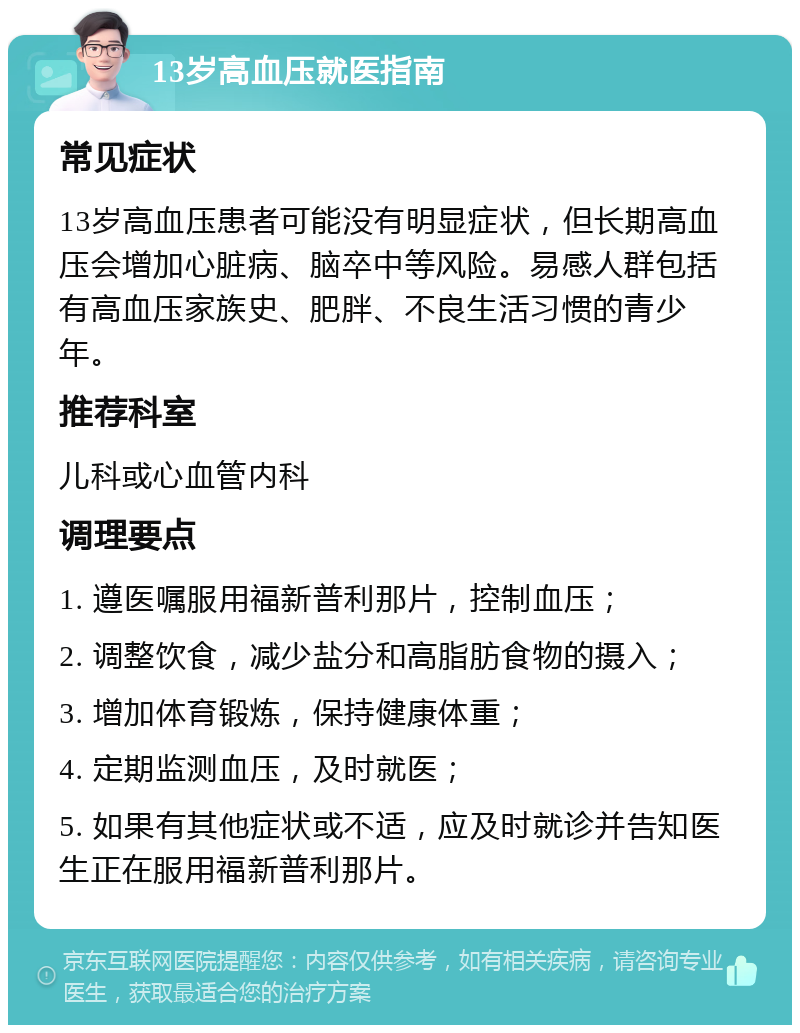 13岁高血压就医指南 常见症状 13岁高血压患者可能没有明显症状，但长期高血压会增加心脏病、脑卒中等风险。易感人群包括有高血压家族史、肥胖、不良生活习惯的青少年。 推荐科室 儿科或心血管内科 调理要点 1. 遵医嘱服用福新普利那片，控制血压； 2. 调整饮食，减少盐分和高脂肪食物的摄入； 3. 增加体育锻炼，保持健康体重； 4. 定期监测血压，及时就医； 5. 如果有其他症状或不适，应及时就诊并告知医生正在服用福新普利那片。