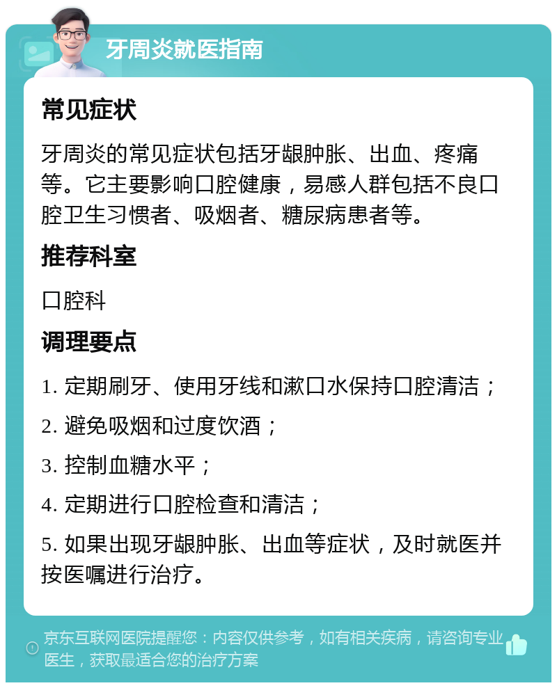 牙周炎就医指南 常见症状 牙周炎的常见症状包括牙龈肿胀、出血、疼痛等。它主要影响口腔健康，易感人群包括不良口腔卫生习惯者、吸烟者、糖尿病患者等。 推荐科室 口腔科 调理要点 1. 定期刷牙、使用牙线和漱口水保持口腔清洁； 2. 避免吸烟和过度饮酒； 3. 控制血糖水平； 4. 定期进行口腔检查和清洁； 5. 如果出现牙龈肿胀、出血等症状，及时就医并按医嘱进行治疗。