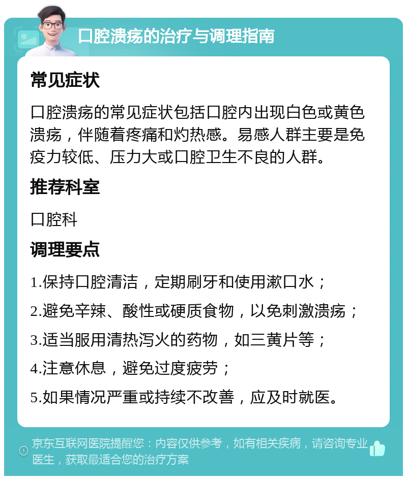 口腔溃疡的治疗与调理指南 常见症状 口腔溃疡的常见症状包括口腔内出现白色或黄色溃疡，伴随着疼痛和灼热感。易感人群主要是免疫力较低、压力大或口腔卫生不良的人群。 推荐科室 口腔科 调理要点 1.保持口腔清洁，定期刷牙和使用漱口水； 2.避免辛辣、酸性或硬质食物，以免刺激溃疡； 3.适当服用清热泻火的药物，如三黄片等； 4.注意休息，避免过度疲劳； 5.如果情况严重或持续不改善，应及时就医。