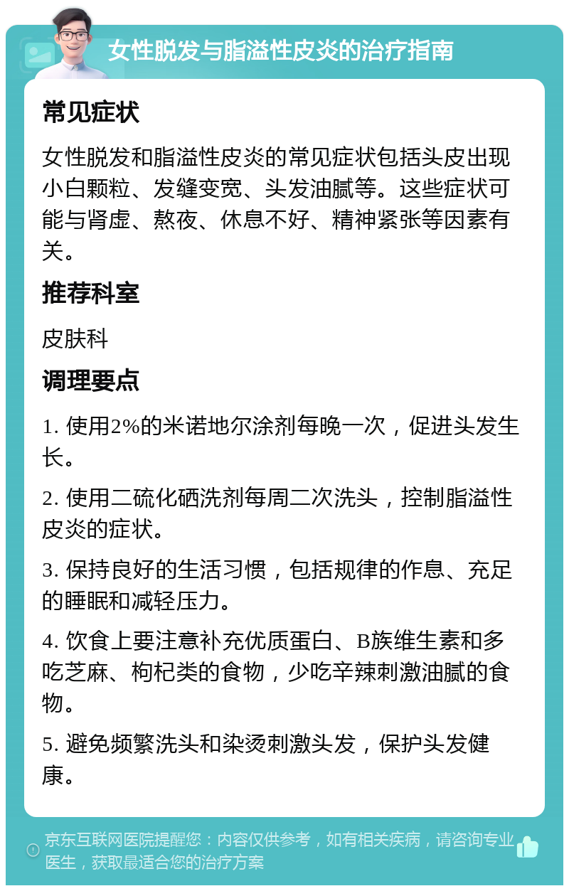 女性脱发与脂溢性皮炎的治疗指南 常见症状 女性脱发和脂溢性皮炎的常见症状包括头皮出现小白颗粒、发缝变宽、头发油腻等。这些症状可能与肾虚、熬夜、休息不好、精神紧张等因素有关。 推荐科室 皮肤科 调理要点 1. 使用2%的米诺地尔涂剂每晚一次，促进头发生长。 2. 使用二硫化硒洗剂每周二次洗头，控制脂溢性皮炎的症状。 3. 保持良好的生活习惯，包括规律的作息、充足的睡眠和减轻压力。 4. 饮食上要注意补充优质蛋白、B族维生素和多吃芝麻、枸杞类的食物，少吃辛辣刺激油腻的食物。 5. 避免频繁洗头和染烫刺激头发，保护头发健康。