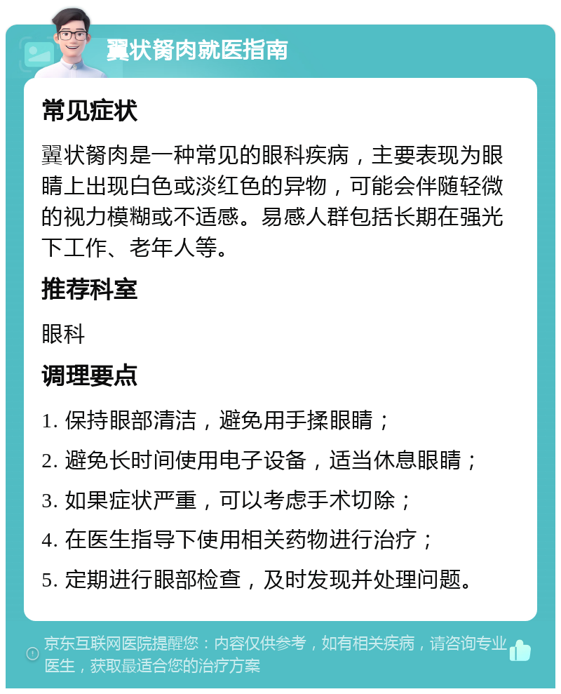 翼状胬肉就医指南 常见症状 翼状胬肉是一种常见的眼科疾病，主要表现为眼睛上出现白色或淡红色的异物，可能会伴随轻微的视力模糊或不适感。易感人群包括长期在强光下工作、老年人等。 推荐科室 眼科 调理要点 1. 保持眼部清洁，避免用手揉眼睛； 2. 避免长时间使用电子设备，适当休息眼睛； 3. 如果症状严重，可以考虑手术切除； 4. 在医生指导下使用相关药物进行治疗； 5. 定期进行眼部检查，及时发现并处理问题。