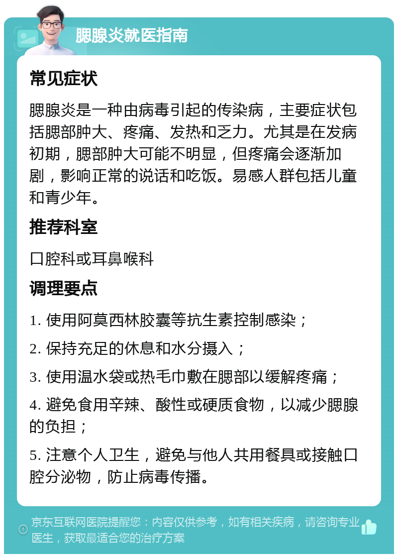 腮腺炎就医指南 常见症状 腮腺炎是一种由病毒引起的传染病，主要症状包括腮部肿大、疼痛、发热和乏力。尤其是在发病初期，腮部肿大可能不明显，但疼痛会逐渐加剧，影响正常的说话和吃饭。易感人群包括儿童和青少年。 推荐科室 口腔科或耳鼻喉科 调理要点 1. 使用阿莫西林胶囊等抗生素控制感染； 2. 保持充足的休息和水分摄入； 3. 使用温水袋或热毛巾敷在腮部以缓解疼痛； 4. 避免食用辛辣、酸性或硬质食物，以减少腮腺的负担； 5. 注意个人卫生，避免与他人共用餐具或接触口腔分泌物，防止病毒传播。