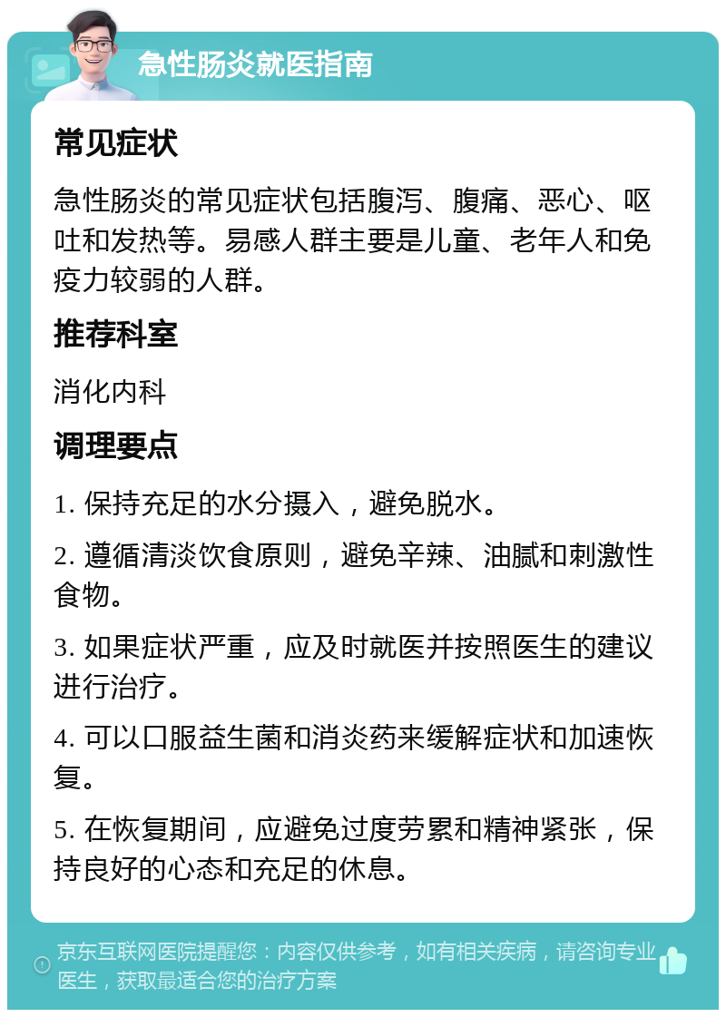 急性肠炎就医指南 常见症状 急性肠炎的常见症状包括腹泻、腹痛、恶心、呕吐和发热等。易感人群主要是儿童、老年人和免疫力较弱的人群。 推荐科室 消化内科 调理要点 1. 保持充足的水分摄入，避免脱水。 2. 遵循清淡饮食原则，避免辛辣、油腻和刺激性食物。 3. 如果症状严重，应及时就医并按照医生的建议进行治疗。 4. 可以口服益生菌和消炎药来缓解症状和加速恢复。 5. 在恢复期间，应避免过度劳累和精神紧张，保持良好的心态和充足的休息。