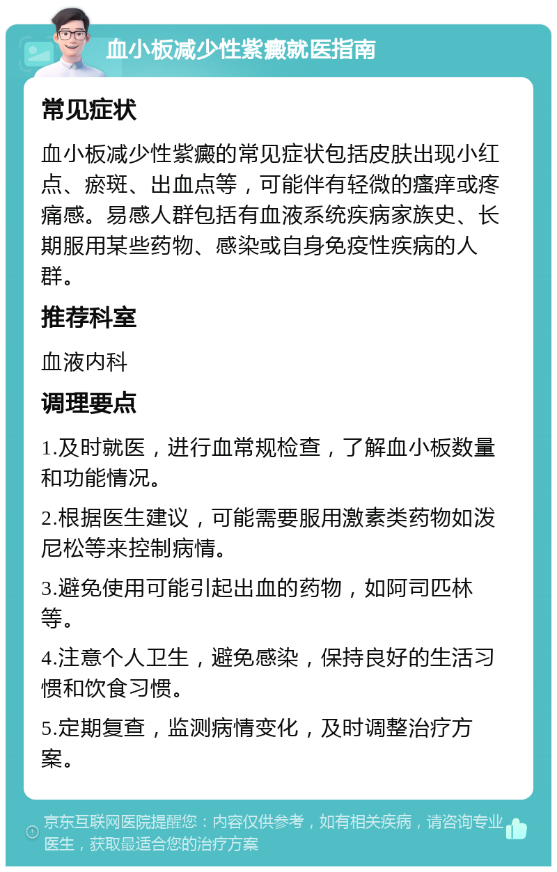 血小板减少性紫癜就医指南 常见症状 血小板减少性紫癜的常见症状包括皮肤出现小红点、瘀斑、出血点等，可能伴有轻微的瘙痒或疼痛感。易感人群包括有血液系统疾病家族史、长期服用某些药物、感染或自身免疫性疾病的人群。 推荐科室 血液内科 调理要点 1.及时就医，进行血常规检查，了解血小板数量和功能情况。 2.根据医生建议，可能需要服用激素类药物如泼尼松等来控制病情。 3.避免使用可能引起出血的药物，如阿司匹林等。 4.注意个人卫生，避免感染，保持良好的生活习惯和饮食习惯。 5.定期复查，监测病情变化，及时调整治疗方案。