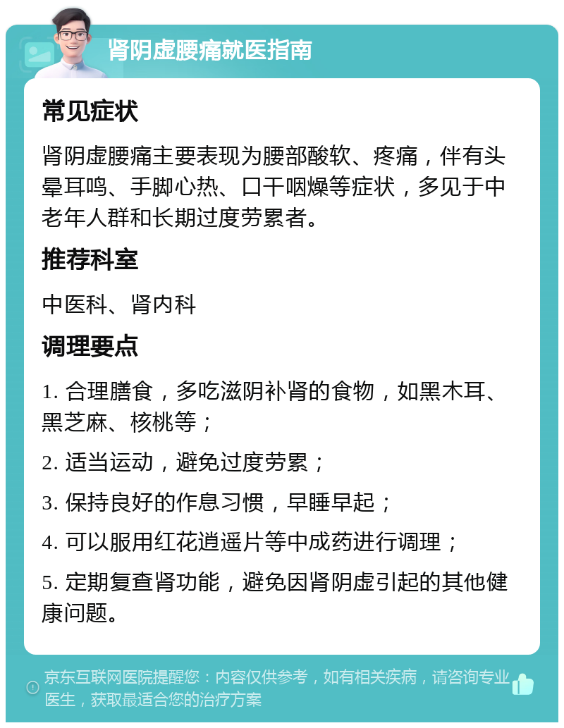 肾阴虚腰痛就医指南 常见症状 肾阴虚腰痛主要表现为腰部酸软、疼痛，伴有头晕耳鸣、手脚心热、口干咽燥等症状，多见于中老年人群和长期过度劳累者。 推荐科室 中医科、肾内科 调理要点 1. 合理膳食，多吃滋阴补肾的食物，如黑木耳、黑芝麻、核桃等； 2. 适当运动，避免过度劳累； 3. 保持良好的作息习惯，早睡早起； 4. 可以服用红花逍遥片等中成药进行调理； 5. 定期复查肾功能，避免因肾阴虚引起的其他健康问题。