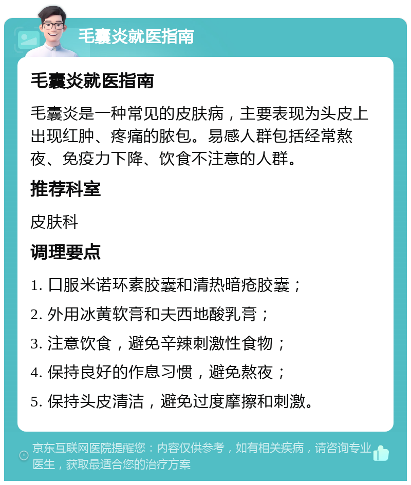 毛囊炎就医指南 毛囊炎就医指南 毛囊炎是一种常见的皮肤病，主要表现为头皮上出现红肿、疼痛的脓包。易感人群包括经常熬夜、免疫力下降、饮食不注意的人群。 推荐科室 皮肤科 调理要点 1. 口服米诺环素胶囊和清热暗疮胶囊； 2. 外用冰黄软膏和夫西地酸乳膏； 3. 注意饮食，避免辛辣刺激性食物； 4. 保持良好的作息习惯，避免熬夜； 5. 保持头皮清洁，避免过度摩擦和刺激。