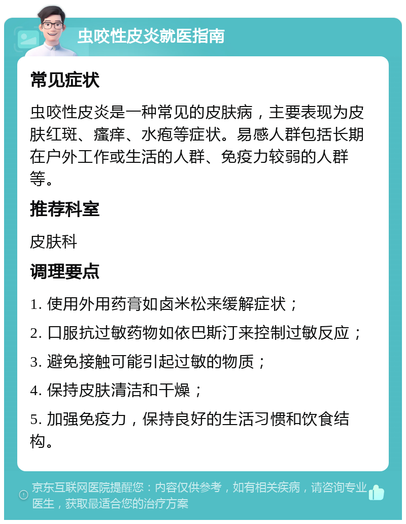 虫咬性皮炎就医指南 常见症状 虫咬性皮炎是一种常见的皮肤病，主要表现为皮肤红斑、瘙痒、水疱等症状。易感人群包括长期在户外工作或生活的人群、免疫力较弱的人群等。 推荐科室 皮肤科 调理要点 1. 使用外用药膏如卤米松来缓解症状； 2. 口服抗过敏药物如依巴斯汀来控制过敏反应； 3. 避免接触可能引起过敏的物质； 4. 保持皮肤清洁和干燥； 5. 加强免疫力，保持良好的生活习惯和饮食结构。