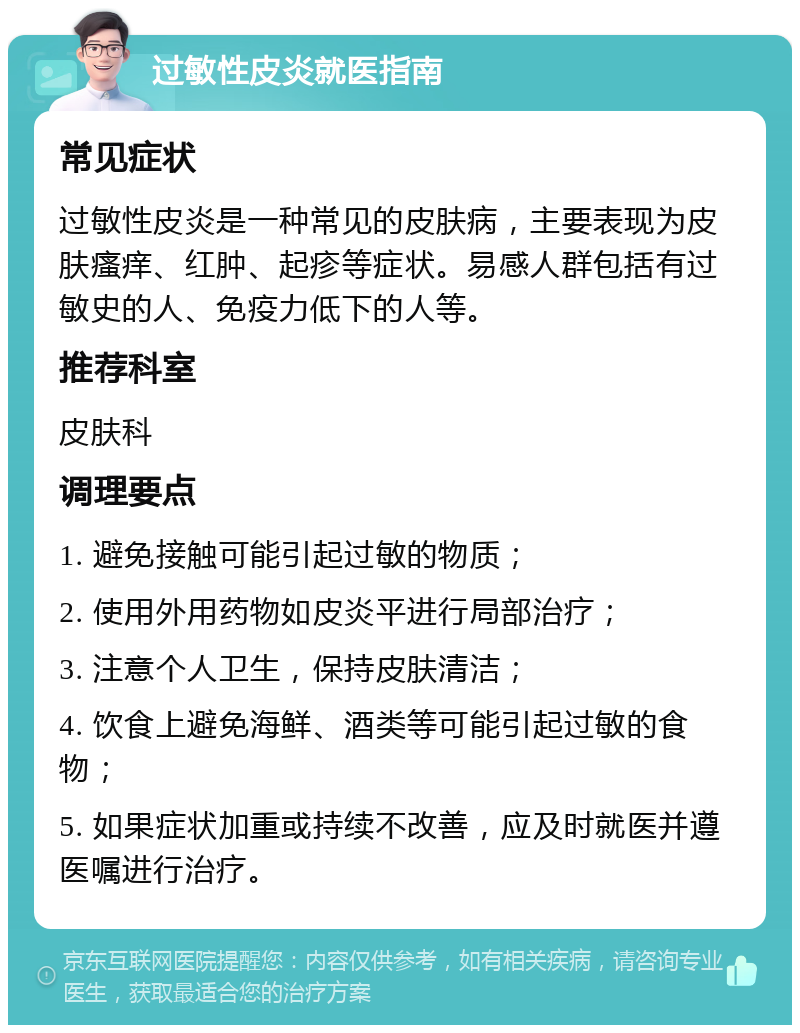 过敏性皮炎就医指南 常见症状 过敏性皮炎是一种常见的皮肤病，主要表现为皮肤瘙痒、红肿、起疹等症状。易感人群包括有过敏史的人、免疫力低下的人等。 推荐科室 皮肤科 调理要点 1. 避免接触可能引起过敏的物质； 2. 使用外用药物如皮炎平进行局部治疗； 3. 注意个人卫生，保持皮肤清洁； 4. 饮食上避免海鲜、酒类等可能引起过敏的食物； 5. 如果症状加重或持续不改善，应及时就医并遵医嘱进行治疗。