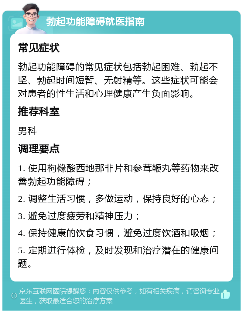 勃起功能障碍就医指南 常见症状 勃起功能障碍的常见症状包括勃起困难、勃起不坚、勃起时间短暂、无射精等。这些症状可能会对患者的性生活和心理健康产生负面影响。 推荐科室 男科 调理要点 1. 使用枸橼酸西地那非片和参茸鞭丸等药物来改善勃起功能障碍； 2. 调整生活习惯，多做运动，保持良好的心态； 3. 避免过度疲劳和精神压力； 4. 保持健康的饮食习惯，避免过度饮酒和吸烟； 5. 定期进行体检，及时发现和治疗潜在的健康问题。