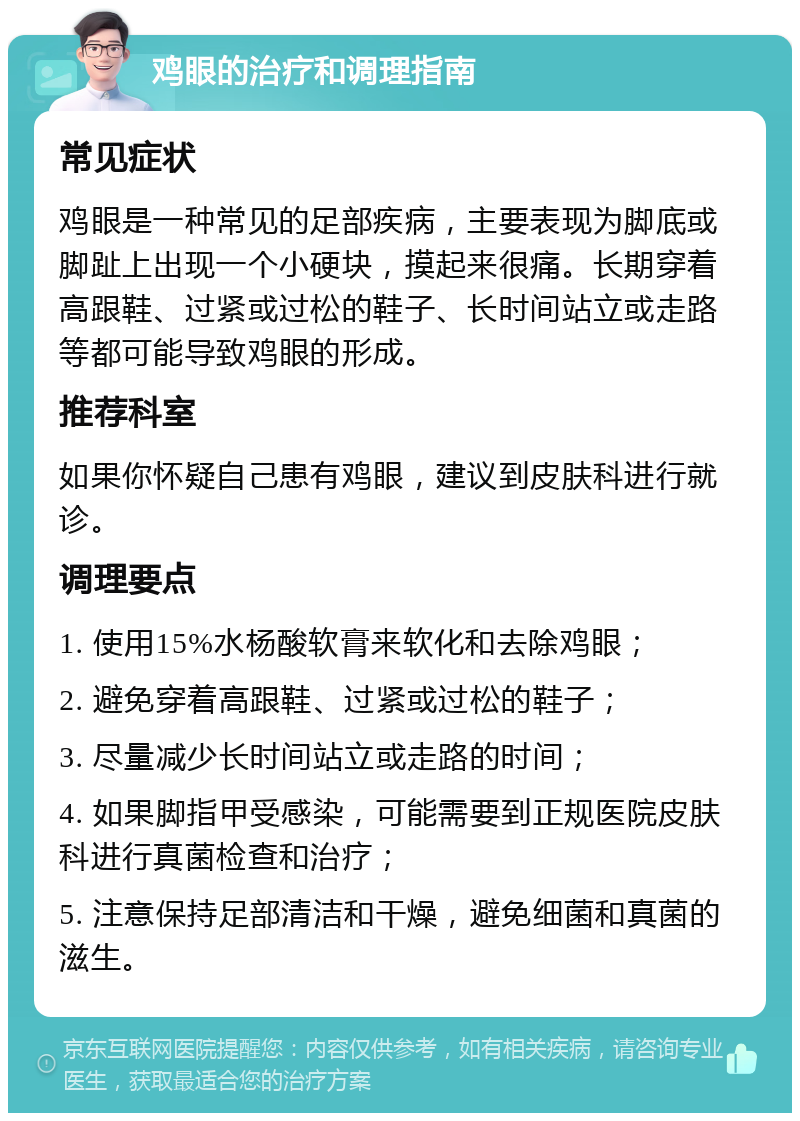 鸡眼的治疗和调理指南 常见症状 鸡眼是一种常见的足部疾病，主要表现为脚底或脚趾上出现一个小硬块，摸起来很痛。长期穿着高跟鞋、过紧或过松的鞋子、长时间站立或走路等都可能导致鸡眼的形成。 推荐科室 如果你怀疑自己患有鸡眼，建议到皮肤科进行就诊。 调理要点 1. 使用15%水杨酸软膏来软化和去除鸡眼； 2. 避免穿着高跟鞋、过紧或过松的鞋子； 3. 尽量减少长时间站立或走路的时间； 4. 如果脚指甲受感染，可能需要到正规医院皮肤科进行真菌检查和治疗； 5. 注意保持足部清洁和干燥，避免细菌和真菌的滋生。