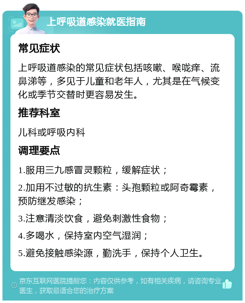 上呼吸道感染就医指南 常见症状 上呼吸道感染的常见症状包括咳嗽、喉咙痒、流鼻涕等，多见于儿童和老年人，尤其是在气候变化或季节交替时更容易发生。 推荐科室 儿科或呼吸内科 调理要点 1.服用三九感冒灵颗粒，缓解症状； 2.加用不过敏的抗生素：头孢颗粒或阿奇霉素，预防继发感染； 3.注意清淡饮食，避免刺激性食物； 4.多喝水，保持室内空气湿润； 5.避免接触感染源，勤洗手，保持个人卫生。