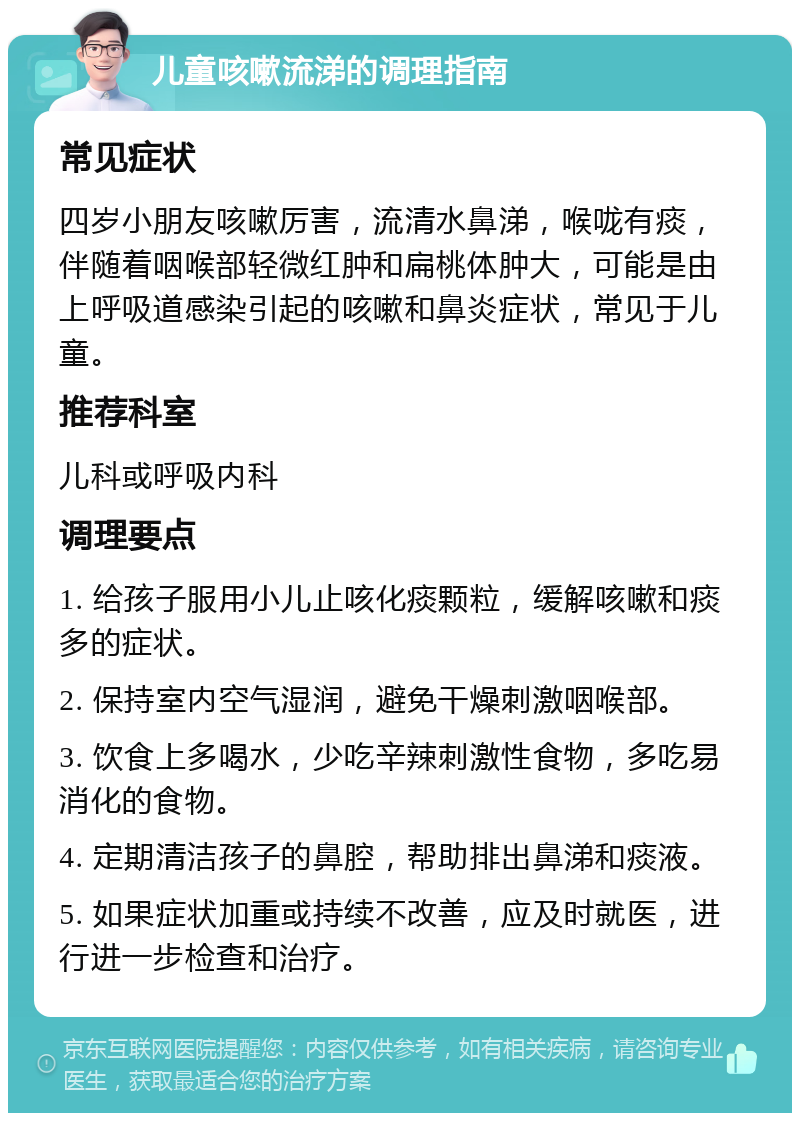 儿童咳嗽流涕的调理指南 常见症状 四岁小朋友咳嗽厉害，流清水鼻涕，喉咙有痰，伴随着咽喉部轻微红肿和扁桃体肿大，可能是由上呼吸道感染引起的咳嗽和鼻炎症状，常见于儿童。 推荐科室 儿科或呼吸内科 调理要点 1. 给孩子服用小儿止咳化痰颗粒，缓解咳嗽和痰多的症状。 2. 保持室内空气湿润，避免干燥刺激咽喉部。 3. 饮食上多喝水，少吃辛辣刺激性食物，多吃易消化的食物。 4. 定期清洁孩子的鼻腔，帮助排出鼻涕和痰液。 5. 如果症状加重或持续不改善，应及时就医，进行进一步检查和治疗。