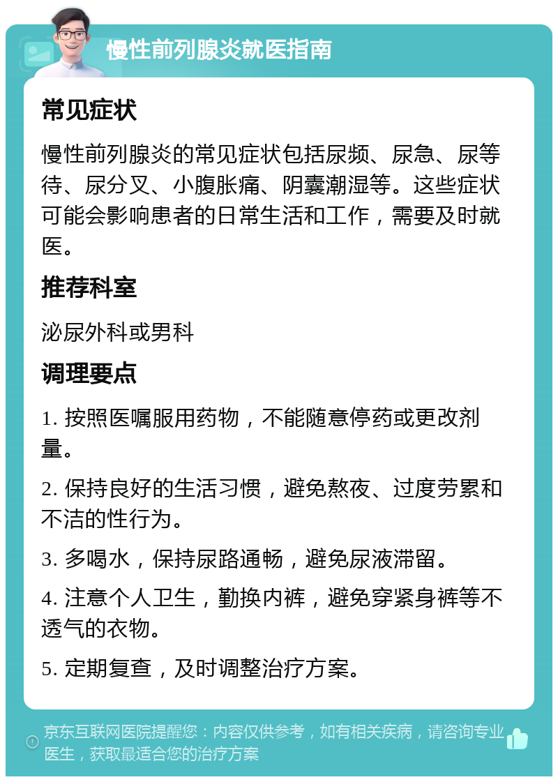 慢性前列腺炎就医指南 常见症状 慢性前列腺炎的常见症状包括尿频、尿急、尿等待、尿分叉、小腹胀痛、阴囊潮湿等。这些症状可能会影响患者的日常生活和工作，需要及时就医。 推荐科室 泌尿外科或男科 调理要点 1. 按照医嘱服用药物，不能随意停药或更改剂量。 2. 保持良好的生活习惯，避免熬夜、过度劳累和不洁的性行为。 3. 多喝水，保持尿路通畅，避免尿液滞留。 4. 注意个人卫生，勤换内裤，避免穿紧身裤等不透气的衣物。 5. 定期复查，及时调整治疗方案。