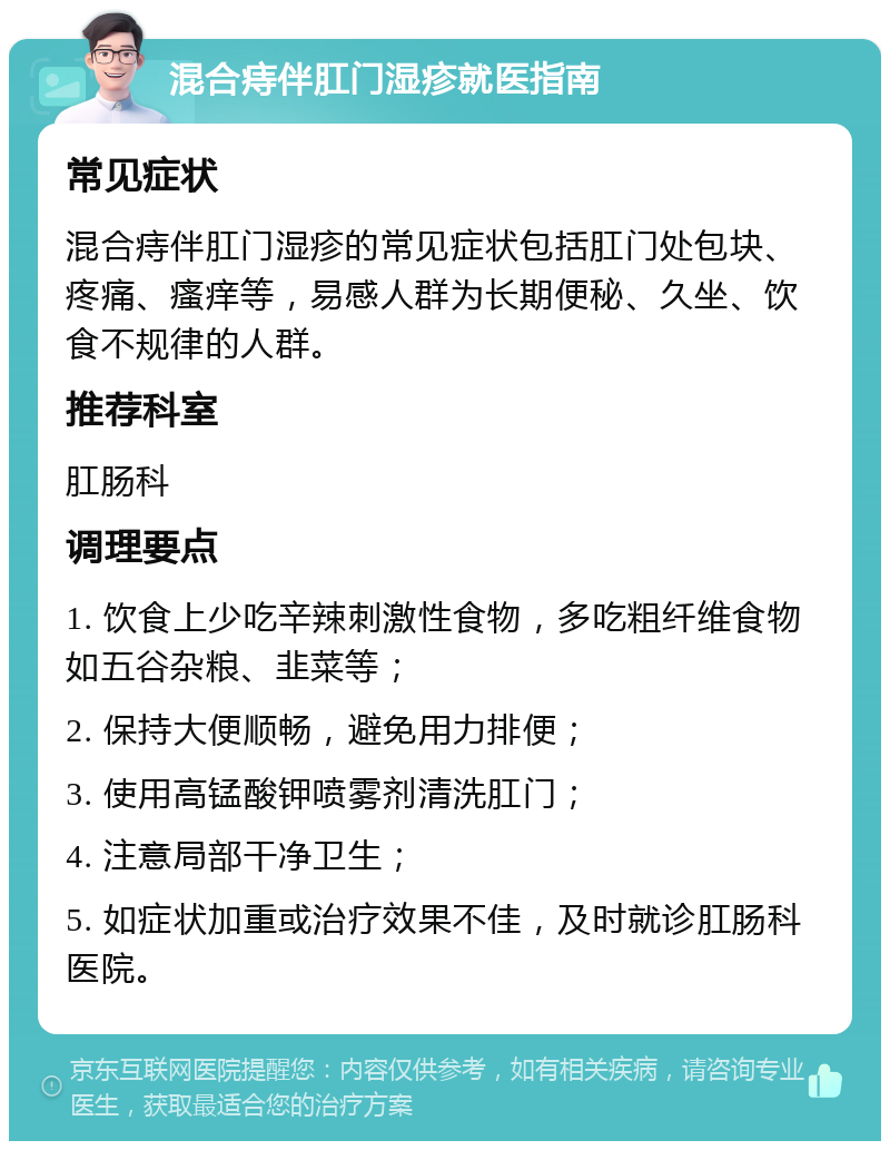 混合痔伴肛门湿疹就医指南 常见症状 混合痔伴肛门湿疹的常见症状包括肛门处包块、疼痛、瘙痒等，易感人群为长期便秘、久坐、饮食不规律的人群。 推荐科室 肛肠科 调理要点 1. 饮食上少吃辛辣刺激性食物，多吃粗纤维食物如五谷杂粮、韭菜等； 2. 保持大便顺畅，避免用力排便； 3. 使用高锰酸钾喷雾剂清洗肛门； 4. 注意局部干净卫生； 5. 如症状加重或治疗效果不佳，及时就诊肛肠科医院。