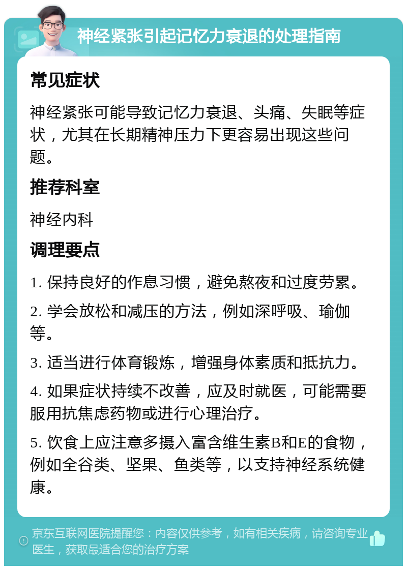 神经紧张引起记忆力衰退的处理指南 常见症状 神经紧张可能导致记忆力衰退、头痛、失眠等症状，尤其在长期精神压力下更容易出现这些问题。 推荐科室 神经内科 调理要点 1. 保持良好的作息习惯，避免熬夜和过度劳累。 2. 学会放松和减压的方法，例如深呼吸、瑜伽等。 3. 适当进行体育锻炼，增强身体素质和抵抗力。 4. 如果症状持续不改善，应及时就医，可能需要服用抗焦虑药物或进行心理治疗。 5. 饮食上应注意多摄入富含维生素B和E的食物，例如全谷类、坚果、鱼类等，以支持神经系统健康。