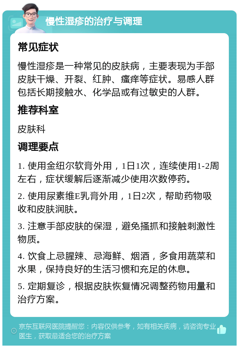 慢性湿疹的治疗与调理 常见症状 慢性湿疹是一种常见的皮肤病，主要表现为手部皮肤干燥、开裂、红肿、瘙痒等症状。易感人群包括长期接触水、化学品或有过敏史的人群。 推荐科室 皮肤科 调理要点 1. 使用金纽尔软膏外用，1日1次，连续使用1-2周左右，症状缓解后逐渐减少使用次数停药。 2. 使用尿素维E乳膏外用，1日2次，帮助药物吸收和皮肤润肤。 3. 注意手部皮肤的保湿，避免搔抓和接触刺激性物质。 4. 饮食上忌腥辣、忌海鲜、烟酒，多食用蔬菜和水果，保持良好的生活习惯和充足的休息。 5. 定期复诊，根据皮肤恢复情况调整药物用量和治疗方案。