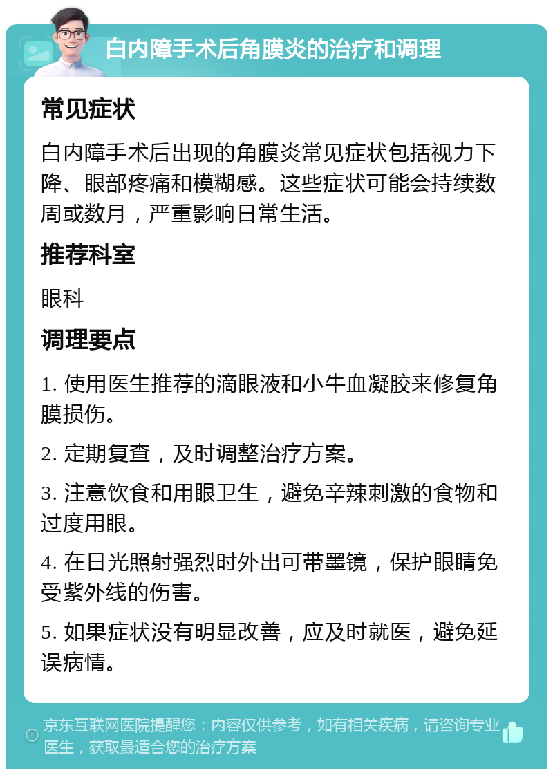 白内障手术后角膜炎的治疗和调理 常见症状 白内障手术后出现的角膜炎常见症状包括视力下降、眼部疼痛和模糊感。这些症状可能会持续数周或数月，严重影响日常生活。 推荐科室 眼科 调理要点 1. 使用医生推荐的滴眼液和小牛血凝胶来修复角膜损伤。 2. 定期复查，及时调整治疗方案。 3. 注意饮食和用眼卫生，避免辛辣刺激的食物和过度用眼。 4. 在日光照射强烈时外出可带墨镜，保护眼睛免受紫外线的伤害。 5. 如果症状没有明显改善，应及时就医，避免延误病情。