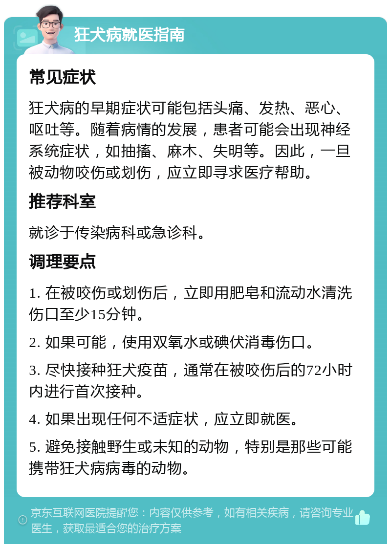 狂犬病就医指南 常见症状 狂犬病的早期症状可能包括头痛、发热、恶心、呕吐等。随着病情的发展，患者可能会出现神经系统症状，如抽搐、麻木、失明等。因此，一旦被动物咬伤或划伤，应立即寻求医疗帮助。 推荐科室 就诊于传染病科或急诊科。 调理要点 1. 在被咬伤或划伤后，立即用肥皂和流动水清洗伤口至少15分钟。 2. 如果可能，使用双氧水或碘伏消毒伤口。 3. 尽快接种狂犬疫苗，通常在被咬伤后的72小时内进行首次接种。 4. 如果出现任何不适症状，应立即就医。 5. 避免接触野生或未知的动物，特别是那些可能携带狂犬病病毒的动物。