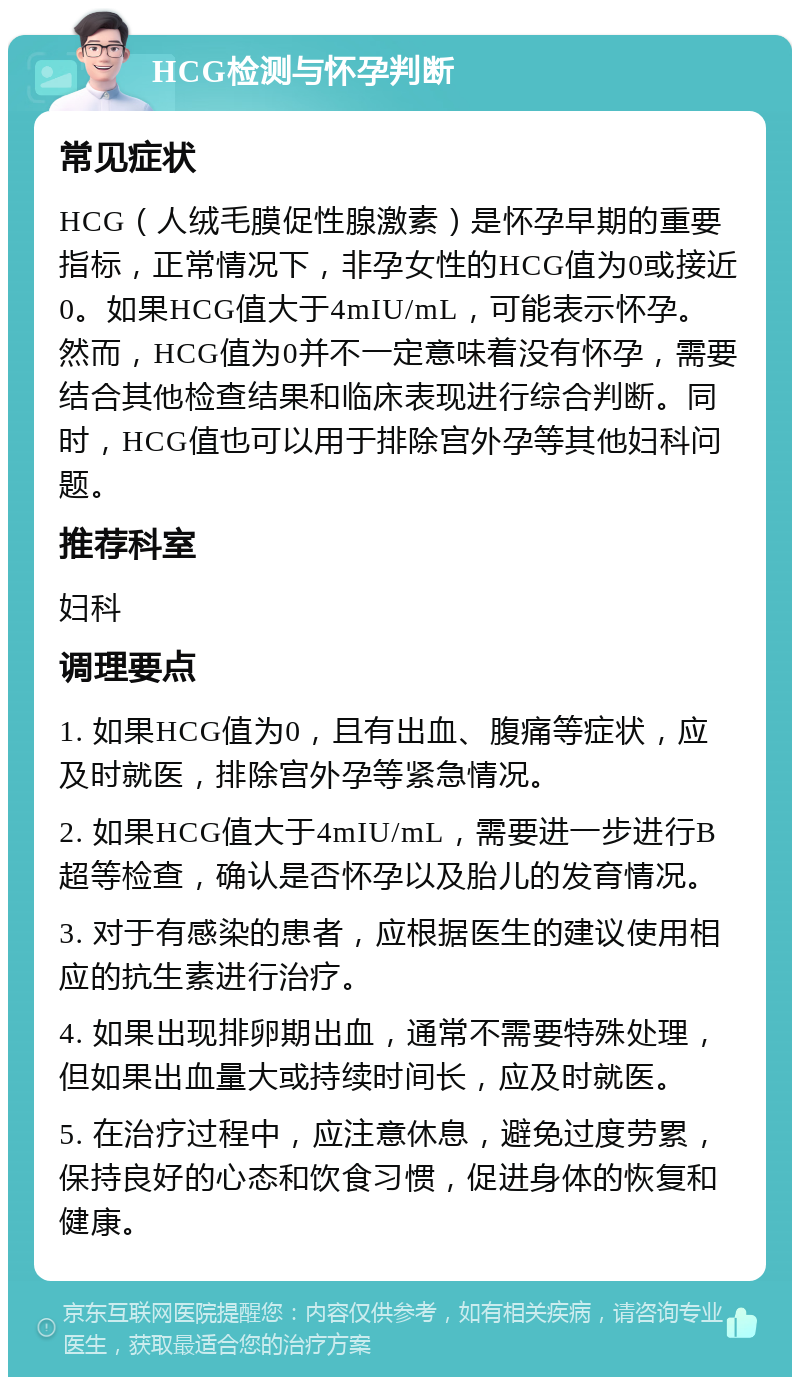 HCG检测与怀孕判断 常见症状 HCG（人绒毛膜促性腺激素）是怀孕早期的重要指标，正常情况下，非孕女性的HCG值为0或接近0。如果HCG值大于4mIU/mL，可能表示怀孕。然而，HCG值为0并不一定意味着没有怀孕，需要结合其他检查结果和临床表现进行综合判断。同时，HCG值也可以用于排除宫外孕等其他妇科问题。 推荐科室 妇科 调理要点 1. 如果HCG值为0，且有出血、腹痛等症状，应及时就医，排除宫外孕等紧急情况。 2. 如果HCG值大于4mIU/mL，需要进一步进行B超等检查，确认是否怀孕以及胎儿的发育情况。 3. 对于有感染的患者，应根据医生的建议使用相应的抗生素进行治疗。 4. 如果出现排卵期出血，通常不需要特殊处理，但如果出血量大或持续时间长，应及时就医。 5. 在治疗过程中，应注意休息，避免过度劳累，保持良好的心态和饮食习惯，促进身体的恢复和健康。