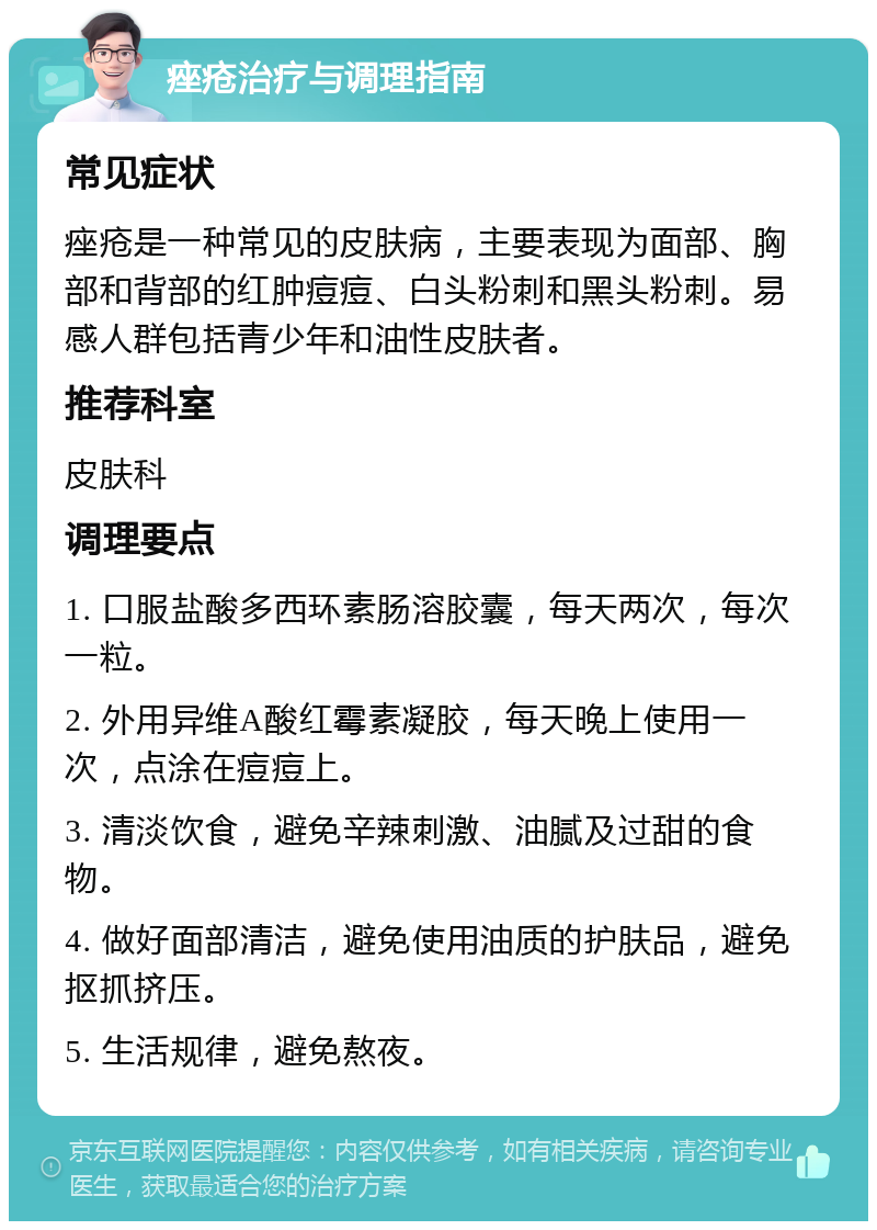 痤疮治疗与调理指南 常见症状 痤疮是一种常见的皮肤病，主要表现为面部、胸部和背部的红肿痘痘、白头粉刺和黑头粉刺。易感人群包括青少年和油性皮肤者。 推荐科室 皮肤科 调理要点 1. 口服盐酸多西环素肠溶胶囊，每天两次，每次一粒。 2. 外用异维A酸红霉素凝胶，每天晚上使用一次，点涂在痘痘上。 3. 清淡饮食，避免辛辣刺激、油腻及过甜的食物。 4. 做好面部清洁，避免使用油质的护肤品，避免抠抓挤压。 5. 生活规律，避免熬夜。