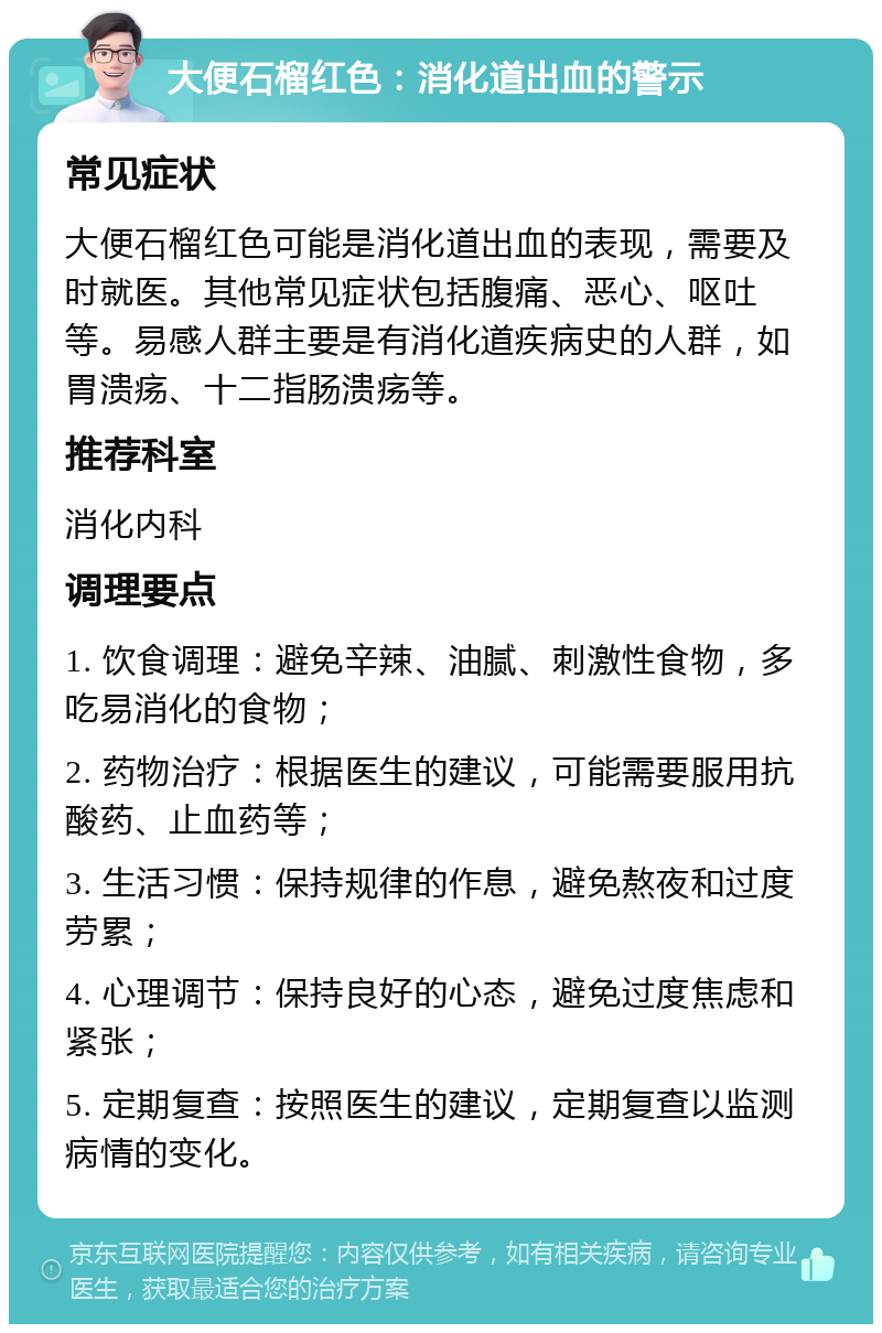 大便石榴红色：消化道出血的警示 常见症状 大便石榴红色可能是消化道出血的表现，需要及时就医。其他常见症状包括腹痛、恶心、呕吐等。易感人群主要是有消化道疾病史的人群，如胃溃疡、十二指肠溃疡等。 推荐科室 消化内科 调理要点 1. 饮食调理：避免辛辣、油腻、刺激性食物，多吃易消化的食物； 2. 药物治疗：根据医生的建议，可能需要服用抗酸药、止血药等； 3. 生活习惯：保持规律的作息，避免熬夜和过度劳累； 4. 心理调节：保持良好的心态，避免过度焦虑和紧张； 5. 定期复查：按照医生的建议，定期复查以监测病情的变化。