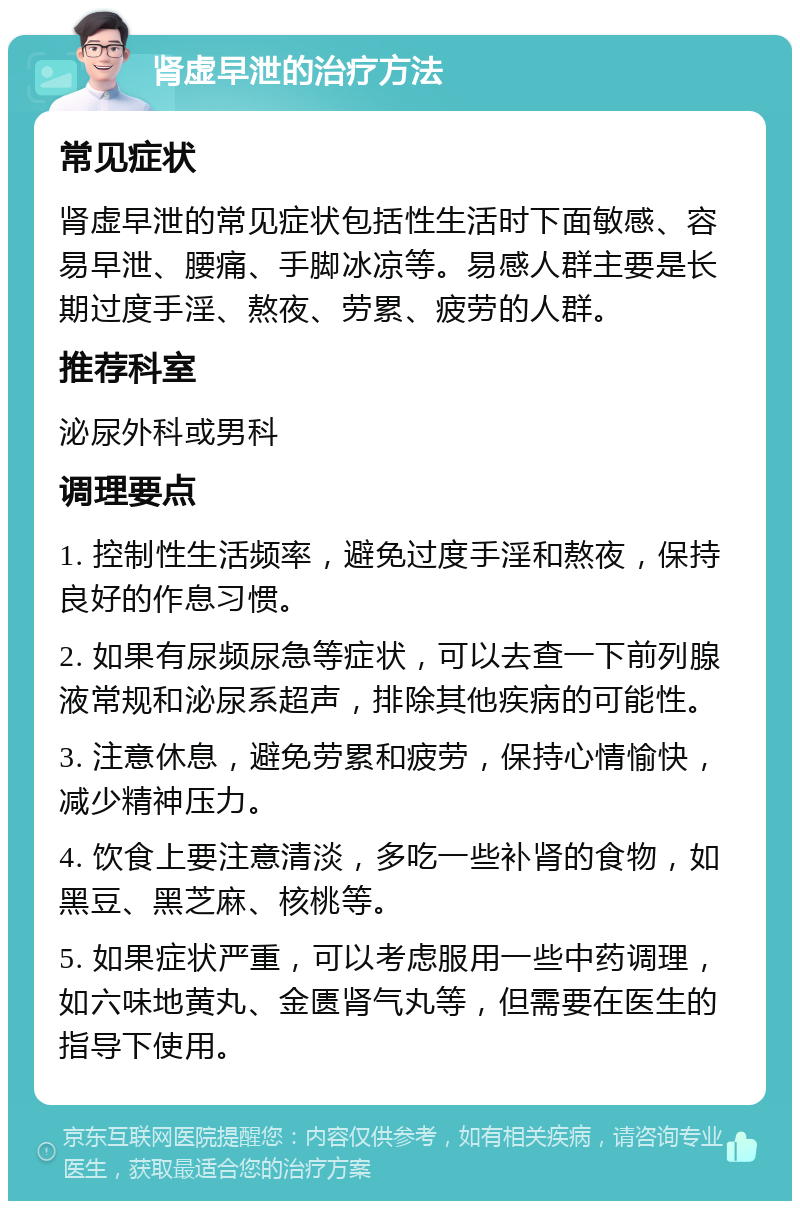 肾虚早泄的治疗方法 常见症状 肾虚早泄的常见症状包括性生活时下面敏感、容易早泄、腰痛、手脚冰凉等。易感人群主要是长期过度手淫、熬夜、劳累、疲劳的人群。 推荐科室 泌尿外科或男科 调理要点 1. 控制性生活频率，避免过度手淫和熬夜，保持良好的作息习惯。 2. 如果有尿频尿急等症状，可以去查一下前列腺液常规和泌尿系超声，排除其他疾病的可能性。 3. 注意休息，避免劳累和疲劳，保持心情愉快，减少精神压力。 4. 饮食上要注意清淡，多吃一些补肾的食物，如黑豆、黑芝麻、核桃等。 5. 如果症状严重，可以考虑服用一些中药调理，如六味地黄丸、金匮肾气丸等，但需要在医生的指导下使用。