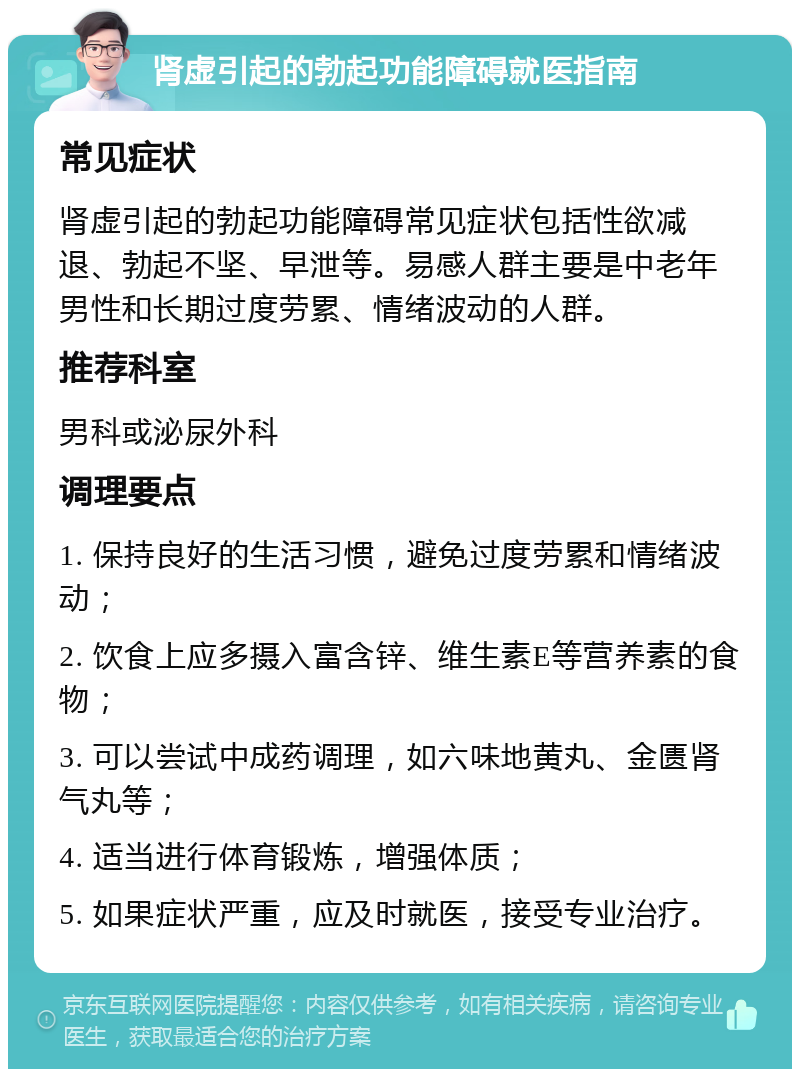 肾虚引起的勃起功能障碍就医指南 常见症状 肾虚引起的勃起功能障碍常见症状包括性欲减退、勃起不坚、早泄等。易感人群主要是中老年男性和长期过度劳累、情绪波动的人群。 推荐科室 男科或泌尿外科 调理要点 1. 保持良好的生活习惯，避免过度劳累和情绪波动； 2. 饮食上应多摄入富含锌、维生素E等营养素的食物； 3. 可以尝试中成药调理，如六味地黄丸、金匮肾气丸等； 4. 适当进行体育锻炼，增强体质； 5. 如果症状严重，应及时就医，接受专业治疗。