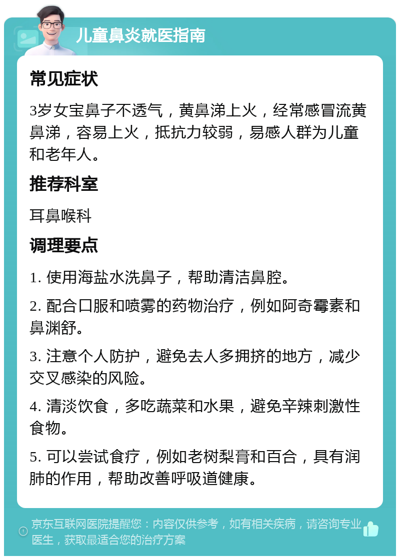 儿童鼻炎就医指南 常见症状 3岁女宝鼻子不透气，黄鼻涕上火，经常感冒流黄鼻涕，容易上火，抵抗力较弱，易感人群为儿童和老年人。 推荐科室 耳鼻喉科 调理要点 1. 使用海盐水洗鼻子，帮助清洁鼻腔。 2. 配合口服和喷雾的药物治疗，例如阿奇霉素和鼻渊舒。 3. 注意个人防护，避免去人多拥挤的地方，减少交叉感染的风险。 4. 清淡饮食，多吃蔬菜和水果，避免辛辣刺激性食物。 5. 可以尝试食疗，例如老树梨膏和百合，具有润肺的作用，帮助改善呼吸道健康。