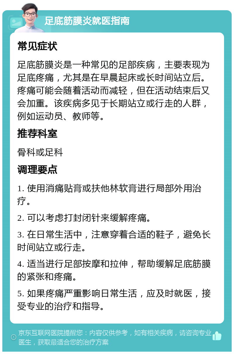 足底筋膜炎就医指南 常见症状 足底筋膜炎是一种常见的足部疾病，主要表现为足底疼痛，尤其是在早晨起床或长时间站立后。疼痛可能会随着活动而减轻，但在活动结束后又会加重。该疾病多见于长期站立或行走的人群，例如运动员、教师等。 推荐科室 骨科或足科 调理要点 1. 使用消痛贴膏或扶他林软膏进行局部外用治疗。 2. 可以考虑打封闭针来缓解疼痛。 3. 在日常生活中，注意穿着合适的鞋子，避免长时间站立或行走。 4. 适当进行足部按摩和拉伸，帮助缓解足底筋膜的紧张和疼痛。 5. 如果疼痛严重影响日常生活，应及时就医，接受专业的治疗和指导。