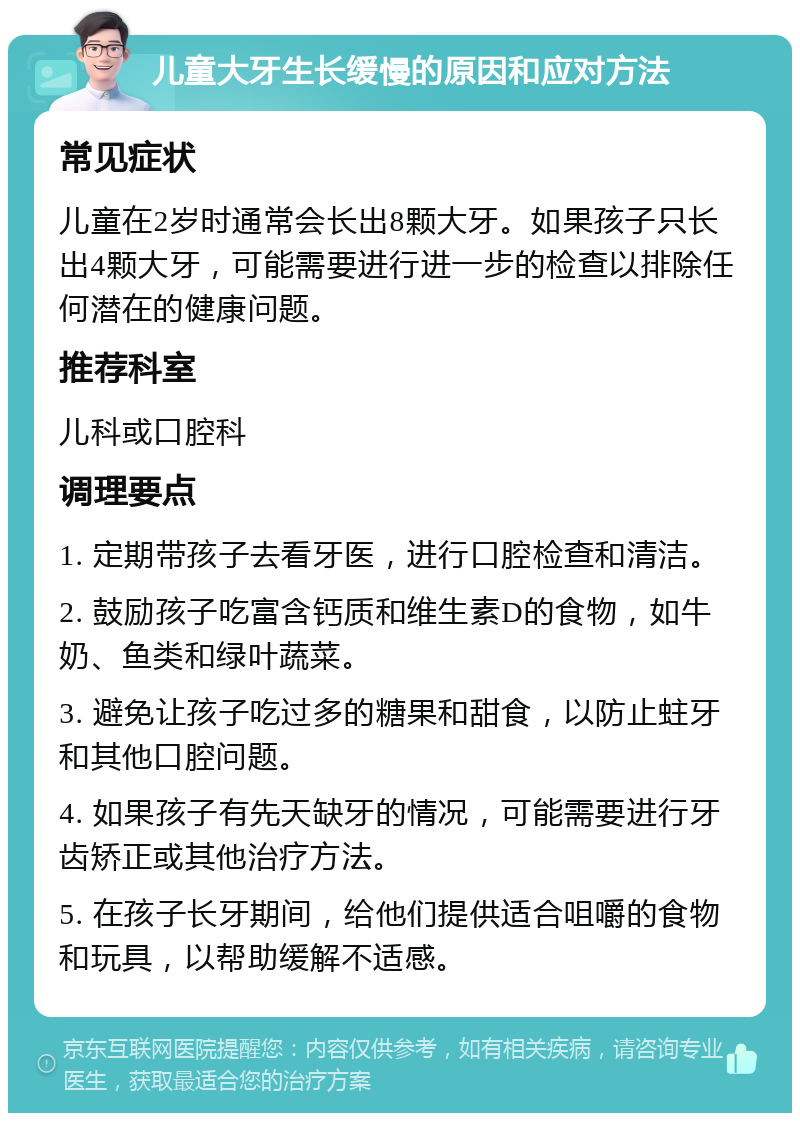 儿童大牙生长缓慢的原因和应对方法 常见症状 儿童在2岁时通常会长出8颗大牙。如果孩子只长出4颗大牙，可能需要进行进一步的检查以排除任何潜在的健康问题。 推荐科室 儿科或口腔科 调理要点 1. 定期带孩子去看牙医，进行口腔检查和清洁。 2. 鼓励孩子吃富含钙质和维生素D的食物，如牛奶、鱼类和绿叶蔬菜。 3. 避免让孩子吃过多的糖果和甜食，以防止蛀牙和其他口腔问题。 4. 如果孩子有先天缺牙的情况，可能需要进行牙齿矫正或其他治疗方法。 5. 在孩子长牙期间，给他们提供适合咀嚼的食物和玩具，以帮助缓解不适感。