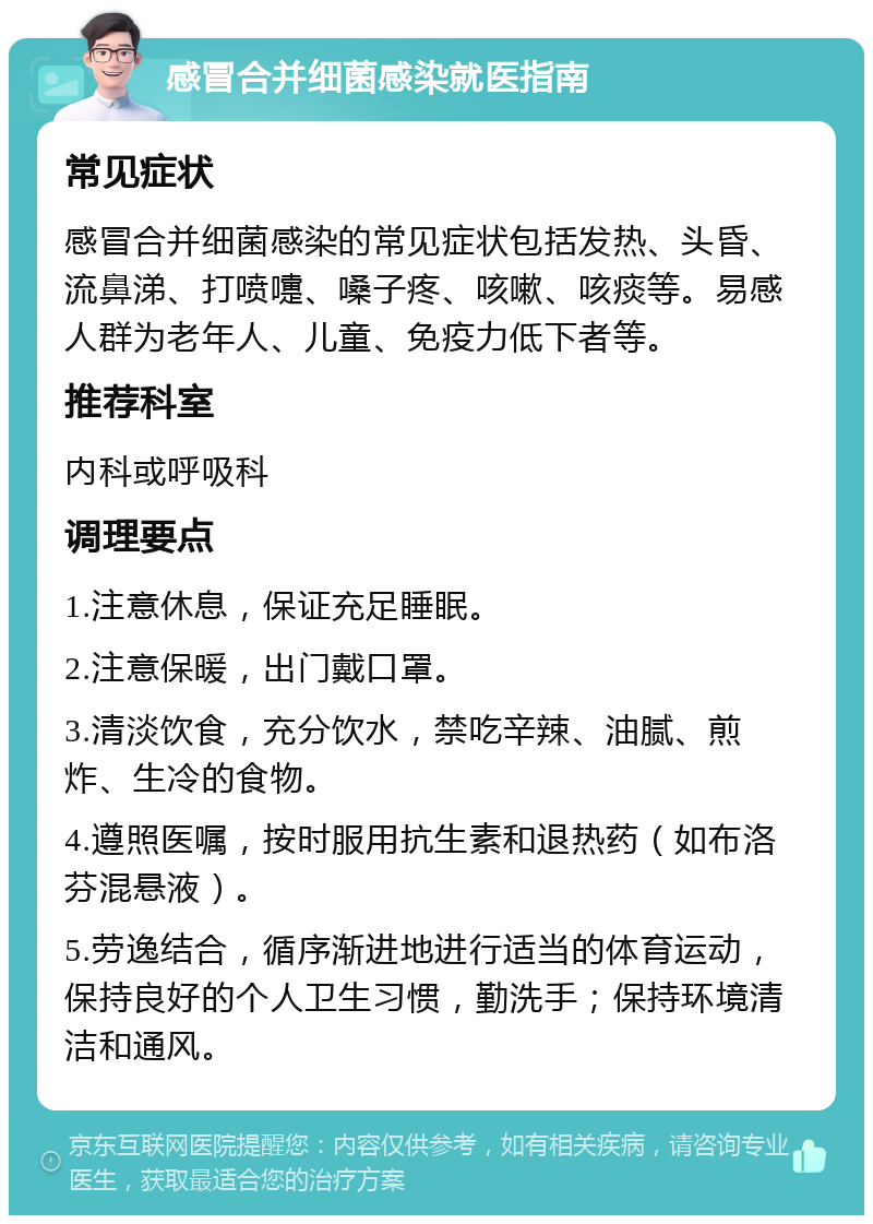 感冒合并细菌感染就医指南 常见症状 感冒合并细菌感染的常见症状包括发热、头昏、流鼻涕、打喷嚏、嗓子疼、咳嗽、咳痰等。易感人群为老年人、儿童、免疫力低下者等。 推荐科室 内科或呼吸科 调理要点 1.注意休息，保证充足睡眠。 2.注意保暖，出门戴口罩。 3.清淡饮食，充分饮水，禁吃辛辣、油腻、煎炸、生冷的食物。 4.遵照医嘱，按时服用抗生素和退热药（如布洛芬混悬液）。 5.劳逸结合，循序渐进地进行适当的体育运动，保持良好的个人卫生习惯，勤洗手；保持环境清洁和通风。