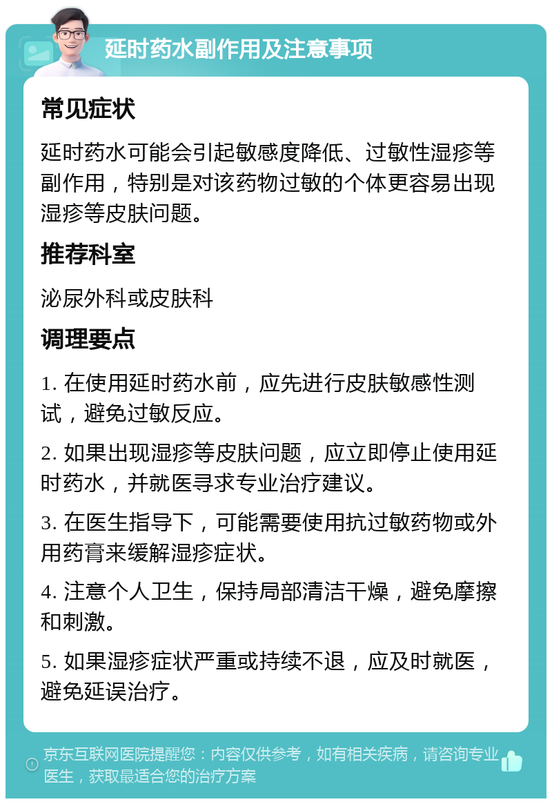 延时药水副作用及注意事项 常见症状 延时药水可能会引起敏感度降低、过敏性湿疹等副作用，特别是对该药物过敏的个体更容易出现湿疹等皮肤问题。 推荐科室 泌尿外科或皮肤科 调理要点 1. 在使用延时药水前，应先进行皮肤敏感性测试，避免过敏反应。 2. 如果出现湿疹等皮肤问题，应立即停止使用延时药水，并就医寻求专业治疗建议。 3. 在医生指导下，可能需要使用抗过敏药物或外用药膏来缓解湿疹症状。 4. 注意个人卫生，保持局部清洁干燥，避免摩擦和刺激。 5. 如果湿疹症状严重或持续不退，应及时就医，避免延误治疗。