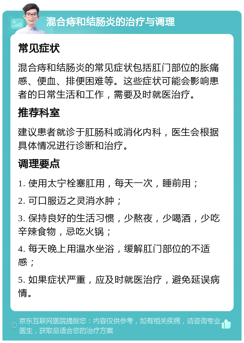 混合痔和结肠炎的治疗与调理 常见症状 混合痔和结肠炎的常见症状包括肛门部位的胀痛感、便血、排便困难等。这些症状可能会影响患者的日常生活和工作，需要及时就医治疗。 推荐科室 建议患者就诊于肛肠科或消化内科，医生会根据具体情况进行诊断和治疗。 调理要点 1. 使用太宁栓塞肛用，每天一次，睡前用； 2. 可口服迈之灵消水肿； 3. 保持良好的生活习惯，少熬夜，少喝酒，少吃辛辣食物，忌吃火锅； 4. 每天晚上用温水坐浴，缓解肛门部位的不适感； 5. 如果症状严重，应及时就医治疗，避免延误病情。