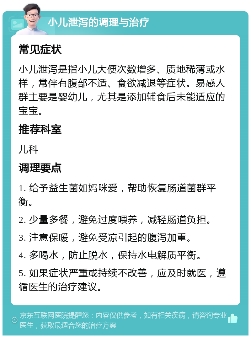 小儿泄泻的调理与治疗 常见症状 小儿泄泻是指小儿大便次数增多、质地稀薄或水样，常伴有腹部不适、食欲减退等症状。易感人群主要是婴幼儿，尤其是添加辅食后未能适应的宝宝。 推荐科室 儿科 调理要点 1. 给予益生菌如妈咪爱，帮助恢复肠道菌群平衡。 2. 少量多餐，避免过度喂养，减轻肠道负担。 3. 注意保暖，避免受凉引起的腹泻加重。 4. 多喝水，防止脱水，保持水电解质平衡。 5. 如果症状严重或持续不改善，应及时就医，遵循医生的治疗建议。